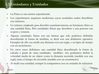 1.3 Estándares y Unidades

    La Física es una ciencia experimental.
    Los experimentos requieren mediciones cuyos resultados suelen describirse
     con números.
    Un número empleado para describir cuantitativamente un fenómeno físico es
     una cantidad física. Dos cantidades físicas que describen a una persona son
     su peso y estatura.
    Algunas cantidades físicas son tan básicas que sólo podemos definirlas
     describiendo la forma de medirlas, es decir con una definición operativa.
     Ejemplos de ello son medir una distancia con una regla, o un lapso de tiempo
     con un cronómetro.
    En otros casos definimos una cantidad física describiendo la forma de
     calcular a partir de otras cantidades medibles. Así, podríamos definir la
     velocidad media de un objeto como la distancia recorrida (medida con una
     regla) entre el tiempo de recorrido (medido con un cronómetro)
    Al medir una cantidad, siempre la comparamos con un estándar de referencia

 8/14/2011                                                                          5
 