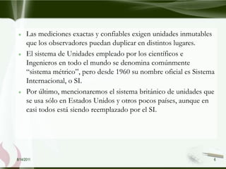 Las mediciones exactas y confiables exigen unidades inmutables
      que los observadores puedan duplicar en distintos lugares.
      El sistema de Unidades empleado por los científicos e
      Ingenieros en todo el mundo se denomina comúnmente
      “sistema métrico”, pero desde 1960 su nombre oficial es Sistema
      Internacional, o SI.
      Por último, mencionaremos el sistema británico de unidades que
      se usa sólo en Estados Unidos y otros pocos países, aunque en
      casi todos está siendo reemplazado por el SI.




8/14/2011                                                           6
 