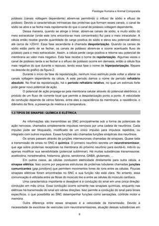 Fisiologia Humana e Animal Comparada
8
potássio (canais voltagem dependente) abrem-se permitindo o influxo de sódio e efluxo de
potássio. Devido a características intrínsecas das proteínas que formam esses canais, o canal de
sódio se abre e se fecha mais rapidamente do que o canal de potássio voltagem dependente.
Dessa maneira, quando se atinge o limiar, abrem-se canais de sódio, e muito sódio do
meio extracelular (onde este íons encontra-se mais concentrado) flui para o meio intracelular. A
célula então recebe grande quantidade de carga positiva do sódio e eleva seu potencial elétrico
até cerca de +20mV. Essa fase ascendente é chamada despolarização. Quando os canais de
sódio estão perto de se fechar, os canais de potássio abrem-se e ocorre acentuado fluxo de
potássio para o meio extracelular. Assim, a célula perde carga positiva e retorna seu potencial de
membrana ao valor mais negativo. Esta fase recebe o nome de repolarização. Algumas vezes o
canal de potássio tarda a se fechar e o efluxo de potássio ocorre em demasia, então a célula fica
mais negativa do que durante o repouso, tendo essa fase o nome de hiperpolarização. Repare
na descida do gráfico da figura 2.
Durante o início da fase de repolarização, nenhum novo estímulo pode voltar a alterar os
canais voltagem dependente da célula. A este período damos o nome de período refratário
absoluto. No final da repolarização, há o período refratário relativo, no qual um estímulo forte
pode gerar novo potencial de ação.
O potencial de ação propaga-se pela membrana celular através do potencial eletrônico, o
produto de um fluxo de corrente local que permite a despolarização ponto a ponto. A velocidade
de condução depende de vários fatores, entre eles a capacitância da membrana, a resistência, o
diâmetro da fibra, a presença de mielina e a temperatura.
1.3 TIPOS DE SINAPSE: QUÍMICA E ELÉTRICA
As informações são transmitidas ao SNC principalmente sob a forma de potenciais de
ação nervosos, chamados simplesmente impulsos nervosos por uma cadeia de neurônios. Cada
impulso pode ser bloqueado, modificado de um único impulso para impulsos repetidos, ou
integrado com outros impulsos. Essas funções são chamadas funções sinápticas dos neurônios.
Os sinais passam através de junções interneuronais chamadas de sinapses. Quase toda
a transmissão de sinais no SNC é química. O primeiro neurônio secreta um neurotransmissor,
que age sobre proteínas receptoras na membrana do próximo neurônio para excitá-lo, inibí-lo ou
apenas modificar sua sensibilidade (potencial subliminar). Há muitas substâncias transmissoras:
acetilcolina, noradrenalina, histamina, glicina, serotonina, GABA, glutamato, ...
Em outros casos, as células conduzem eletricidade diretamente para outra célula, a
sinapse elétrica. Isso ocorre por pequenas estruturas de proteínas tubulares chamadas junções
comunicantes (gap junctions) que permitem movimentos livres de íons entre as células. Poucas
sinapses elétricas foram encontradas no SNC e sua função não está clara. No entanto, essa
comunicação é utilizada entre as fibras do músculo liso e entre as células do músculo cardíaco.
Uma característica importante e desejável é a condução do sinal em uma única direção:
condução em mão única. Essa condução ocorre somente nas sinapses químicas, enquanto nas
elétricas há transmissão do sinal em várias direções. Isso permite a condução do sinal para locais
específicos, o que possibilita ao SNC desempenhar funções como sensações, controle motor e
memória.
Outra diferença entre essas sinapses é a velocidade da transmissão. Devido à
necessidade de exocitose de vesículas com neurotransmissores, atuação dessas substâncias em
 