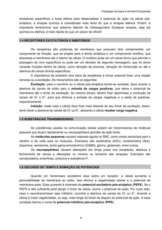Fisiologia Humana e Animal Comparada
9
receptores específicos e força efetiva para desencadear o potencial de ação na célula pós-
sináptica, a sinapse química é considerada mais lenta do que a sinapse elétrica. Porém, é
importante lembrarmos que estamos falando de milissegundos! Qualquer sinapse, seja ela
química ou elétrica, é mais rápida do que um piscar de olhos!!
1.4 RECEPTORES EXCITATÓRIOS E INIBITÓRIOS
Os receptores são proteínas de membrana que possuem dois componentes: um
componente de fixação, que se projeta para a fenda sináptica e um componente ionóforo, que
atravessa a membrana até o interior da célula. O ionóforo pode ser um canal iônico que permite a
passagem de íons específicos ou pode ser um ativador de segundo mensageiro, que irá ativar
variadas funções dentro da célula, como ativação de enzimas, ativação de transcrição ou até a
abertura de canais iônicos específicos.
A importância de existirem dois tipos de receptores é tornar possível frear uma reação
nervosa ou a excitação. Os mecanismos são os seguintes:
Excitação: para o neurônio ou a célula pós-sináptica tornar-se excitada, deve ocorrer a
abertura de canais de sódio para a entrada de cargas positivas, que eleva o potencial de
membrana até o limiar de excitação. Ao mesmo tempo, devem ficar deprimidas a condução de
canais de Cl-
e K+
, para que diminua a entrada de cargas negativas e a saída de positivas,
respsctivamente.
Inibição: neste caso a célula deve ficar mais distante do seu limiar de excitação, assim,
deve haver a abertura de canais de Cl-
ou K+
, deixando a célula receber carga negativa.
1.5 SUBSTÂNCIAS TRANSMISSORAS
As substâncias usadas na comunicação celular podem ser transmissores de molécula
pequena que atuam rapidamente ou neuropeptídeos grandes de ação lenta.
As moléculas pequenas causam resposta aguda no SNC, como sinais sensoriais para o
cérebro e de volta para os músculos. Exemplos são acetilcolina (ACh), noradrenalina (Nor),
dopamina, serotonina, ácido gama-aminobutírico (GABA), glicina, glutamato, entre outros.
Os neuropeptídeos causam alterações em longo prazo nos receptores, abertura e
fechamento de canais e alterações no número ou tamanho das sinapses. Exemplos são
somatostatina, endorfinas, ocitocina e substância P.
1.6 DECURSO DE TEMPO E SOMAÇÃO DE POTENCIAIS
Quando um transmissor excitatório atua sobre um receptor, a célula aumenta a
permeabilidade da membrana ao sódio. Isso diminui a negatividade celular e o potencial de
membrana sobe. Esse aumento é chamado de potencial excitatório pós-sináptico (PEPS). Se o
PEPS é alto suficiente para atingir o limiar da célula, ocorre o potencial de ação. Por outro lado,
caso o neurotransmissor seja inibitório, ocorrerá a abertura de canais de Cl-
ou K+
, levando a
célula à maior negatividade, ou seja, mais longe do limiar de disparo do potencial de ação. A essa
condição damos o nome de potencial inibitório pós-sináptico (PIPS).
 