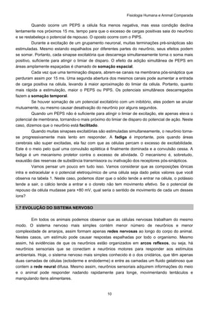 Fisiologia Humana e Animal Comparada
10
Quando ocorre um PEPS a célula fica menos negativa, mas essa condição declina
lentamente nos próximos 15 ms, tempo para que o excesso de cargas positivas saia do neurônio
e se restabeleça o potencial de repouso. O oposto ocorre com o PIPS.
Durante a excitação de um grupamento neuronal, muitas terminações pré-sinápticas são
estimuladas. Mesmo estando espalhados por diferentes partes do neurônio, seus efeitos podem
se somar. Portanto, cada sinapse excitatória que descarrega simultaneamente torna o soma mais
positivo, suficiente para atingir o limiar de disparo. O efeito da adição simultânea de PEPS em
áreas amplamente espaçadas é chamado de somação espacial.
Cada vez que uma terminação dispara, abrem-se canais na membrana pós-sináptica que
perduram assim por 15 ms. Uma segunda abertura dos mesmos canais pode aumentar a entrada
de carga positiva na célula, levando à maior aproximação do limiar da célula. Portanto, quanto
mais rápida a estimulação, maior o PEPS ou PIPS. Os potenciais simultâneos descarregados
fazem a somação temporal.
Se houver somação de um potencial excitatório com um inibitório, eles podem se anular
mutuamente, ou mesmo causar desativação do neurônio por alguns segundos.
Quando um PEPS não é suficiente para atingir o limiar de excitação, ele apenas eleva o
potencial de membrana, tornando-o mais próximo do limiar de disparo do potencial de ação. Neste
caso, dizemos que o neurônio está facilitado.
Quando muitas sinapses excitatórias são estimuladas simultaneamente, o neurônio torna-
se progressivamente mais lento em responder. A fadiga é importante, pois quando áreas
cerebrais são super excitadas, ela faz com que as células percam o excesso de excitabilidade.
Este é o meio pelo qual uma convulsão epilética é finalmente dominada e a convulsão cessa. A
fadiga é um mecanismo protetor contra o excesso de atividade. O mecanismo é, sobretudo,
exaustão das reservas de substância transmissora ou inativação dos receptores pós-sinápticos.
Vamos pensar um pouco em tudo isso. Vamos considerar que as composições iônicas
intra e extracelular e o potencial eletroquímico de uma célula seja dado pelos valores que você
observa na tabela 1. Neste caso, podemos dizer que o sódio tende a entrar na célula, o potássio
tende a sair, o cálcio tende a entrar e o cloreto não tem movimento efetivo. Se o potencial de
repouso da célula mudasse para +80 mV, qual seria o sentido de movimento de cada um desses
íons?
1.7 EVOLUÇÃO DO SISTEMA NERVOSO
Em todos os animais podemos observar que as células nervosas trabalham do mesmo
modo. O sistema nervoso mais simples contém menor número de neurônios e menor
complexidade de arranjos, assim formam apenas redes nervosas ao longo do corpo do animal.
Nestes casos, um estímulo pode causar respostas espalhadas por todo o organismo. Mesmo
assim, há evidências de que os neurônios estão organizados em arcos reflexos, ou seja, há
neurônios sensoriais que se conectam a neurônios motores para responder aos estímulos
ambientais. Hoje, o sistema nervoso mais simples conhecido é o dos cnidários, que têm apenas
duas camadas de células (ectoderme e endoderme) e entre as camadas um fluido gelatinoso que
contem a rede neural difusa. Mesmo assim, neurônios sensoriais adquirem informações do meio
e o animal pode responder nadando rapidamente para longe, movimentando tentáculos e
manipulando itens alimentares.
 