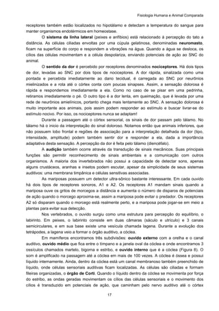 Fisiologia Humana e Animal Comparada
17
receptores também estão localizados no hipotálamo e detectam a temperatura do sangue para
manter organismos endotérmicos em homeostase.
O sistema da linha lateral (peixes e anfíbios) está relacionado à percepção do tato a
distância. As células ciliadas envoltas por uma cúpula gelatinosa, denominadas neuromasto,
ficam na superfície do corpo e respondem a vibrações na água. Quando a água se desloca, os
cílios das células movimentam e a célula despolariza, enviando potenciais de ação ao SNC do
animal.
O sentido da dor é percebido por receptores denominados nociceptores. Há dois tipos
de dor, levadas ao SNC por dois tipos de nociceptores. A dor rápida, sinalizada como uma
pontada e percebida imediatamente ao dano tecidual, é carregada ao SNC por neurônios
mielinizados e a rota até o córtex conta com poucas sinapses. Assim, a sensação dolorosa é
rápida e respondemos imediatamente a ela. Como no caso de se pisar em uma pedrinha,
retiramos imediatamente o pé. O outro tipo é a dor lenta, em queimação, que é levada por uma
rede de neurônios amielínicos, portanto chega mais lentamente ao SNC. A sensação dolorosa é
muito importante aos animais, pois assim podem responder ao estímulo e buscar livrar-se do
estímulo nocivo. Por isso, os nociceptores nunca se adaptam!
Durante a passagem até o córtex sensorial, os sinais de dor passam pelo tálamo. No
tálamo há o inicio da interpretação do sinal doloroso. Notamos então que animais inferiores, que
não possuem lobo frontal e regiões de associação para a interpretação detalhada da dor (tipo,
intensidade, amplitude) podem também sentir dor e responder a ela, dada a importância
adaptativa desta sensação. A percepção da dor é feita pelo tálamo (diencéfalo).
A audição também ocorre através da transdução de sinais mecânicos. Suas principais
funções são permitir reconhecimento de sinais ambientais e a comunicação com outros
organismos. A maioria dos invertebrados não possui a capacidade de detectar sons, apenas
alguns crustáceos, aranhas e insetos podem escutar, apesar da simplicidade de seus sistemas
auditivos: uma membrana timpânica e células sensitivas associadas.
As mariposas possuem um detector ultra-sônico bastante interessante. Em cada ouvido
há dois tipos de receptores sonoros, A1 e A2. Os receptores A1 mandam sinais quando a
mariposa ouve os gritos de morcegos a distância e aumenta o número de disparos de potenciais
de ação quando o morcego aproxima-se, assim a mariposa pode evitar o predador. Os receptores
A2 só disparam quando o morcego está realmente perto, e a mariposa pode jogar-se em meio a
plantas para evitar sua detecção.
Nos vertebrados, o ouvido surgiu como uma estrutura para percepção do equilíbrio, o
labirinto. Em peixes, o labirinto consiste em duas câmaras (sáculo e utrículo) e 3 canais
semicirculares, e em sua base existe uma vesícula chamada lagena. Durante a evolução dos
tetrápodes, a lagena veio a formar o órgão auditivo, a cóclea.
Em mamíferos encontramos três subdivisões: ouvido externo com a orelha e o canal
auditivo, ouvido médio que fica entre o tímpano e a janela oval da cóclea e onde encontramos 3
ossículos chamados martelo, bigorna e estribo, e ouvido interno que é a cóclea (Figura 8). O
som é amplificado na passagem até a cóclea em mais de 100 vezes. A cóclea é óssea e possui
líquido internamente. Ainda, dentro da cóclea está um canal membranoso também preenchido de
líquido, onde células sensoriais auditivas ficam localizadas. As células são ciliadas e formam
fileiras organizadas, o órgão de Corti. Quando o líquido dentro da cóclea se movimenta por força
do estribo, as ondas geradas movimentam os cílios das células sensoriais e o movimento dos
cílios é transduzido em potenciais de ação, que caminham pelo nervo auditivo até o córtex
 
