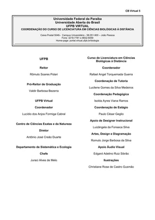 CB Virtual 5
Universidade Federal da Paraíba
Universidade Aberta do Brasil
UFPB VIRTUAL
COORDENAÇÃO DO CURSO DE LICENCIATURA EM CIÊNCIAS BIOLÓGICAS À DISTÂNCIA
Caixa Postal 5046– Campus Universitário - 58.051-900 – João Pessoa
Fone: 3216-7781 e 8832-6059
Home-page: portal.virtual.ufpb.br/biologia
UFPB
Reitor
Rômulo Soares Polari
Pró-Reitor de Graduação
Valdir Barbosa Bezerra
UFPB Virtual
Coordenador
Lucídio dos Anjos Formiga Cabral
Centro de Ciências Exatas e da Natureza
Diretor
Antônio José Creão Duarte
Departamento de Sistemática e Ecologia
Chefe
Juraci Alves de Melo
Curso de Licenciatura em Ciências
Biológicas à Distância
Coordenador
Rafael Angel Torquemada Guerra
Coordenação de Tutoria
Lucilene Gomes da Silva Medeiros
Coordenação Pedagógica
Isolda Ayres Viana Ramos
Coordenação de Estágio
Paulo César Geglio
Apoio de Designer Instrucional
Luizângela da Fonseca Silva
Artes, Design e Diagramação
Romulo Jorge Barbosa da Silva
Apoio Áudio Visual
Edgard Adelino Ruiz Sibrão
Ilustrações
Christiane Rose de Castro Gusmão
 