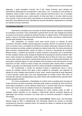 Fisiologia Humana e Animal Comparada
26
adequada, o gasto energético muscular não é alto. Esses músculos usam ativação por
estiramento e desativação por encurtamento e, além disso, o Ca++
é mantido em nível elevado no
citoplasma. Outros insetos, como a libélula, usam músculos sincrônicos para o vôo. A contração
dos músculos elevadores puxa a parte superior do tórax para baixo, e as asas voltam-se para
cima. Quando o dorso do tórax desce, são ativados os músculos depressores e as asas retornam
para baixo. Essa alternância entre a atividade de músculos elevadores e depressores é controlada
por impulsos nervosos voluntários.
3.3 CONTROLE MOTOR
Movimentos controlados para execução de tarefas determinadas requerem coordenação
de contrações musculares. Essa coordenação é gerada dentro do SN, pela chegada de impulsos
na junção neuromuscular e geração de potencial de ação na unidade motora. O SN também pode
regular a força da contração selecionando diferentes tipos de fibras musculares e determinando
quantas serão ativadas a cada momento.
Nos vertebrados, um neurônio motor pode inervar poucas ou milhares de fibras
musculares, formando unidades motoras pequenas ou grandes. Quando um potencial de ação se
inicia no neurônio motor, a excitação da membrana da unidade motora gera resposta de todas as
fibras musculares envolvidas, portanto contração da unidade motora toda. Se muitos potenciais de
ação ocorrerem simultaneamente, resulta em tétano no músculo e manutenção da contração.
Nesses animais, o problema de aumentar a tensão muscular é solucionado com o recrutamento
de mais unidades motoras e pela variação da freqüência de descarga de neurônios motores. Além
disso, muitos músculos de vertebrados contém diferentes tipos de fibras de modo que o sistema
nervoso pode modular quais fibras e quantas fibras estarão ativas em determinada atividade. Por
causa disso. podemos segurar um copo de plástico cheio de líquido numa mão enquanto na outra
seguramos um tijolo. Ambas as mãos e braços são compostos pelas mesmas fibras e unidades
motoras, que podem ser selecionadas de forma a realizar atividades completamente distintas.
Em invertebrados, o número de neurônios motores é relativamente menor e menor
número de unidades motoras deve gerar a faixa completa de contrações, sem depender da
adesão de novas unidades para aumentar a força. Assim, usando potenciais de ação disparados
a curtos intervalos, podem gerar uma maior despolarização da unidade motora. Além disso, os
músculos têm retículos sarcoplasmáticos que podem liberar cálcio gradativamente, gerando assim
resposta gradativa também.
Em muitos invertebrados, a flexibilidade do controle motor é auxiliada pela inervação de
muitos neurônios nas fibras musculares. Cada fibra pode receber a inervação de vários neurônios,
sendo alguns excitatórios e outros inibitórios. Desta forma, o controle motor pode ser conseguido
mesmo com menor número de unidades motoras em comparação aos vertebrados.
Todos os comportamentos são controlados por sinais motores vindos do SNC. A
atividade motora voluntária ou em resposta a determinado estímulo ambiental depende da
organização dos circuitos neuronais e do modo como os neurônios processam e integram as
informações.
As redes neuronais mais simples são os arcos-reflexos. Nestes casos, uma informação
aferente chega ao SNC e imediatamente uma informação eferente sai, levando à contração
coordenada de músculos e resposta motora. Um exemplo de reflexo é a retirada da mão quando
tocamos um objeto quente.
 
