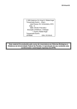 CB Virtual 05
 
 
 
 
 
 
 
 
 
 
 
 
 
 
 
 
 
 
 
 
Este material foi produzido pelo curso de Licenciatura em Ciências Biológicas à
Distância da Universidade Federal da Paraíba. A reprodução do seu conteúdo esta
condicionada a autorização expressa da UFPB.
 
 
 
 
 
 
 
 
 
 
 
 
 
 
 
 
 
 
 
 
C 569 Cadernos Cb Virtual 5 / Rafael Angel
Torquemada Guerra ... [Org.].-
João Pessoa: Ed. Universitária, 2010.
422p. : II.
ISBN: 978-85-7745-536-2
Educação a Distância. 2. Biologia
I. Guerra, Rafael Angel
Torquemada Guerra.
UFPB/BC CDU: 37.018.43
 