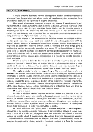 Fisiologia Humana e Animal Comparada
38
1.5 CONTROLE DA PRESSÃO
A função primordial do sistema vascular é transportar e distribuir substâcias essenciais e
remover produtos do metabolismo das células, manter a homeostase, regular a temperatura, fazer
a manutenção dos fluidos e o suprimento de oxigênio e nutrientes.
O coração é a bomba que impulsiona o sangue pelo sistema. A pressão causada pelo
impulsionamento é pulsátil, aumenta na sístole e diminui na diástole. Os valores de pressão ainda
podem variar com o peso do corpo, condições físicas, idade e etc. As pressões sistólica e
diastólica podem ser medidas diretamente (através de um vaso ligado por meio de um tubo a uma
câmara com parede elástica, que indica variações a um sensor elétrico) ou indiretamente (com um
manguito inflável, um esfigmomanômetro e um estetoscópio).
A pressão de pulso (PP) é a diferença entre a pressão sistólica e a diastólica. O débito
sistólico, que é o volume de sangue bombeado a cada batimento cardíaco, pode alterar a PP. Se
o débito sistólico aumenta, a pressão sistólica aumenta. O debito também aumenta quando a
freqüência de batimentos cardíacos diminui, assim o ventrículo tem mais tempo para o
enchimento e bombeia volume maior. Outro fator que afeta a PP é a distensibilidade do sistema.
Se os vasos são bastante elásticos, cada batimento cardíaco produz pouca alteração na pressão.
Quanto mais distensível, maior a quantidade de sangue que pode ser comprimida. Na senilidade,
a distensibilidade diminui, causada pela arteriosclerose, e a variação da pressão diastólica e
sistólica aumenta.
Durante a sístole, a distensão da aorta se deve à pressão sanguínea. Esta pressão é
transmitida conforme o sangue chega às artérias menores e vai diminuindo devido à maior
resistência desses vasos. Nas arteríolas, a pressão é bastante baixa e nos capilares chega a
menores valores. Cai ainda mais em vênulas e veias e chega a zero no retorno ao coração.
O coração e a rede vascular são regulados por fatores neurais (autonômicos) e
humorais. Mecanismos neurais envolvem os ramos simpáticos adrenérgicos e parassimpáticos
colinérgicos do sistema nervoso autônomo. Em geral o sistema simpático estimula o coração e
contrai os vasos, resultando em aumento da pressão arterial. O parassimpático deprime a função
cardíaca, provocando queda da pressão. Existem vários mecanismos humorais importantes,
incluindo catecolaminas circulantes, sistema renina-angiotensina-aldosterona, vasopressina
(ADH), trocas líquidas, diurese, peptídeo natriurético atrial e endotelinas. Cada um, direta ou
indiretamente, altera a função cardíaca, vascular e a pressão arterial
Mecanismos neurais
Na aorta e carótidas existem pequenos receptores neurais que detectam o grau de
estiramento das artérias gerado pela pressão: os baroceptores, que transmitem impulsos com o
aumento da pressão, ou estiramento. Ao chegarem ao núcleo do trato solitário (NTS) no tronco
encefálico, os impulsos inibem o centro vasomotor, então ocorre dilatação de vasos e redução da
atividade cardíaca. Quando a pressão arterial (PA) esta abaixo da normal, os baroceptores
deixam de ser estimulados e o centro vasomotor volta a se excitar.
O centro vasomotor tem ligação com o sistema simpático e parassimpático,
estimulando-os ou inibindo-os quando necessário. O parassimpático, através do nervo vago,
inerva o nodo SA e o nodo AV, despejando sobre eles acetilcolina para diminuir a atividade
cardíaca e a pressão arterial. O parassimpático não participa do controle da resistência vascular.
O sistema simpático transmite impulsos ao coração e aos vasos (exceto capilares) através da
secreção de noradrenalina. Assim, aumenta a freqüência cardíaca e a força de contração,
 