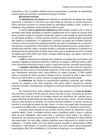Fisiologia Humana e Animal Comparada
39
aumentando a PA. O simpático também provoca vasoconstrição e contração de reservatórios
venosos (baço) para aumentar a quantidade de sangue circulante.
Mecanismos humorais
As catecolaminas circulantes são a adrenalina e noradrenalina secretadas pela medula
suprarrenal. A adrenalina é mais forte e tem maior tempo de vida ativa na corrente sanguínea.
Esses hormônios provocam os mesmos efeitos da estimulação simpática, sendo: aumento na
freqüência e força cardíaca e vasoconstrição de artérias e veias.
O sistema renina–angiotensina–aldosterona (RAA) também controla a PA. A renina é
secretada pelas células granulares do aparelho justaglomerular do rim (região de conexão entre
túbulo proximal e distal) em resposta à hipotensão, queda na concentração de sódio plasmática
ou estimulação simpática. A renina circulante converte a proteína angiotensinogênio (produzida
pelo fígado) em angiotensina I. A angiotensina I circulante, ao passar pelo endotélio pulmonar,
encontra a enzima conversora de angiotensina (ECA), que retira 2 aminoácidos de sua estrutura,
convertendo-a a angiotensina II. Esta proteína tem alta capacidade de provocar vasoconstrição, e
também pode estimular a sede, a secreção de ADH e a secreção de aldosterona. A aldosterona é
produzida pela zona glomerulosa do córtex suprarrenal e atua na reabsorção de sódio e excreção
de potássio pelo ducto coletor renal. Assim, consegue reabsorver água, que segue o caminho do
sódio, aumentando a PA.
O ADH ou vasopressina é produzido pelo hipotálamo e secretado pela neurohipófise. Sua
secreção é regulada por estímulos osmóticos e volêmicos. No sangue, o ADH atua sobre o néfron
renal, provocando reabsorção de água, e sobre o músculo liso vascular, causando vasoconstrição.
O peptídeo natriurético atrial (PNA) é sintetizado pelos miócitos atriais em resposta à
dilatação dos átrios, quando há alta pressão sanguínea. O PNA causa vasodilatação periférica e
atua centralmente diminuindo sinais vasoconstritores do sistema simpático. O PNA também
diminui a produção de renina, aumenta a filtração renal e a excreção de sódio e água. Assim,
diminui os níveis de RAA e o volume circulante, conseguindo baixar a pressão arterial.
As endotelinas são fatores de vasoconstrição endoteliais, produzidas pelo endotélio
vascular em resposta a baixo fluxo sanguíneo. Elas atuam sobre o músculo liso vascular,
causando contração e vasoespasmos, conseguindo aumento da pressão arterial por curto período
de tempo.
Um mecanismo lento, porém bastante utilizado pelo organismo é a troca de líquidos.
Este mecanismo controla a PA em casos de volume muito alto ou baixo. O aumento de volume é
controlado pela saída de líquido da circulação através das membranas dos capilares para o
espaço intersticial, simplesmente pela alta pressão. No caso de baixo volume, o líquido intersticial
volta por ação osmótica de proteínas. Os mesmos estímulos interferem na diurese, levando ao
aumento ou diminuição da exceção de água. Assim, o rim tem outro papel, além da participação
no mecanismo da RAA e ADH: o controle da diurese por pressão, um mecanismo muito primitivo.
A pressão arterial alterada tem seu primeiro controle através de mecanismos neurais,
bastante rápidos. Porém, a excitação contínua desses mecanismos perde a força e o estimulo
deixa de atuar (adaptação). Após alguns dias, o mecanismo neural passa a ser ineficaz e
mecanismos não nervosos assumem o controle da PA. A PA é controlada por vários sistemas
inter-relacionados. De modo geral, podemos classificar esses mecanismos de controle em três
categorias: 1) Controle rápido, que inclui sistema nervoso simpático e parassimpático (reflexo
baroceptor) e catecolaminas, 2) Controle intermediário, que inclui sistema renina-angiotensina,
trocas líquidas, PNA, ADH e endotelinas, e 3) Controle em longo prazo, rins e aldosterona.
 