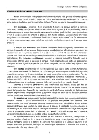 Fisiologia Humana e Animal Comparada
40
1.6 CIRCULAÇÃO DE INVERTEBRADOS
Muitos invertebrados não apresentam sistema circulatório e os gases e nutrientes apenas
se difundem pelas células e líquido intersticial. Outros têm sistemas bem desenvolvidos, podendo
ser o sistema circulatório aberto (maioria) ou fechado. Vamos ver alguns sistemas interessantes:
Em anelídeos, o sistema é bem organizado, fechado e o sangue contém o pigmento
respiratório hemoglobina (é mais incomum encontrar outro pigmento). A superfície corpórea é o
órgão respiratório e apresenta uma rede capilar para tomada de oxigênio. Dois vasos longitudinais
levam o sangue na direção anterior e posterior com fluxos opostos. Esses animais têm vasos
sanguíneos com dilatações contráteis que funcionam como corações acessórios. Os vasos dorsal
e ventral se comunicam por vasos mais finos contráteis, que facilitam o caminho do sangue e sua
pressão.
A maioria dos moluscos tem sistema circulatório aberto e pigmento hemocianina no
sangue. O coração estruturalmente desenvolvido e seus batimentos são alterados para suprir as
necessidades de oxigênio de acordo com a atividade do animal. O coração tem ritmicidade
própria, mas pode ser modificado por neurotransmissores: a acetilcolina é inibitória e a serotonina
estimulatória. Os moluscos cefalópodes possuem o sistema circulatório fechado, com a
presença de artérias, veias e capilares. O sangue é muito importante para as trocas gasosas nas
brânquias e a alta organização permite que o fluxo sanguíneo para os tecidos seja ajustado pela
atividade.
Em insetos, encontramos um vaso longo dorsal que possui parte contrátil, funcionando
como bomba, e uma série de aberturas por onde o sangue retorna. A parte anterior do longo vaso
impulsiona o sangue na direção da cabeça e o vaso se ramifica bastante nesta região. Fora do
vaso, o sangue flui livremente entre os tecidos, carregando nutrientes, metabolitos e hormônios. O
sistema circulatório não é vinculado ao respiratório. Nos apêndices, como asas e antenas, há
órgãos pulsáteis, que impulsionam o sangue de forma independente do coração dorsal.
Aranhas e escorpiões (aracnídeos) são semelhantes aos insetos, exceto pelo fato de
que o sistema circulatório exerce papel no transporte de gases respiratórios. O sangue contém
pigmento hemocianina. O coração fica na região dorsal do abdômen e se enche por óstios em sua
parede, empurrando o sangue por artérias que podem chegar até áreas de alta atividade, como as
pernas, ou despejar o conteúdo em meio aos tecidos.
Os crustáceos variam quanto ao sistema circulatório, sendo que pequenos animais têm
sistemas simples e pouco desenvolvidos e os grandes decápodes têm sistemas bem
desenvolvidos, com fluido sanguíneo incluindo pigmento respiratório hemocianina. Esses animais
possuem brânquias que auxiliam na troca gasosa. O coração é localizado no seio pericárdico e
recebe sangue por aberturas e válvulas. O sangue proveniente das brânquias chega ao coração e
depois é bombeado para os tecidos, ainda rico em oxigênio. Uma artéria maior leva o sangue e
vai se ramificando até chegar aos tecidos, onde o sangue flui livremente.
Os equinodermos têm o fluido dividido em três sistemas, o celômico, o sanguíneo e o
vascular aqüífero. O celoma faz o transporte de nutrientes entre o trato digestivo e os órgãos. O
sangue transporta gases e é dotado de pigmento hemoglobina. E o vascular aquífero é um
sistema hidráulico preenchido com água de composição semelhante à marinha, que auxilia o
movimento dos pés para a locomoção.
 