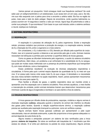 Fisiologia Humana e Animal Comparada
41
Vamos pensar um pouquinho: Você consegue medir sua frequência cardíaca? Se você
sabe usar um esfignomanômetro e um estetoscópio, e por acaso tem um em casa, use-o. Se não,
vire sua mão esquerda com a palma para cima e encontre a artéria radial. Ela fica na região do
pulso, mais para o lado do dedo polegar. Depois de encontrá-la, conte quantos batimentos ou
pulsos ocorrem em 10 segundos e estime o valor por minuto. Agora faça 30 polichinelos e volte a
contar sua pulsação. O que aconteceu? Com base no que você estudou sobre o sistema cardíaco
e neural, explique as mudanças.
2. SISTEMA RESPIRATÓRIO
2.1 RESPIRAÇÃO
A respiração é o processo de utilização do O2 pelos organismos. Existe a respiração
celular, processo oxidativo que promove a produção de energia, e a respiração externa, tomada
de O2 e liberação de CO2 entre o organismo e o meio externo.
Em unicelulares, o O2 é absorvido e o CO2 liberado por difusão pela superfície do corpo.
Porém, isso só é possível quando a distancia a ser percorrida pelo gás é curta. Animais maiores
necessitam de brânquias e pulmões para aumentar a superfície efetiva de trocas gasosas.
Como os gases se difundem lentamente pelo organismo, o auxilio do sistema circulatório
trouxe benefícios. Além disso, um problema a ser enfrentado foi a solubilidade do O2 no sangue,
que pode ser muitas vezes melhorada com a presença de proteínas específicas que transportam
O2 com maior eficiência, como a hemoglobina.
Esses problemas resultaram na evolução de diversas adaptações respiratórias e
circulatórias. A forma pela qual o animal respira depende da quantidade de O2 no meio em que
vive. O ar possui pelo menos vinte vezes mais O2 do que a água. A densidade e a viscosidade
dos dois meios também interferem na opção respiratória. Assim, peixes apresentam mecanismos
diferentes de aves para captar O2.
Para facilitar a difusão de gases, o epitélio respiratório deve ser mantido úmido e
apresentar uma fina separação com o sistema circulatório. Para animais aquáticos, o meio facilita
a manutenção da umidade, porém animais terrestres tiveram que desenvolver mecanismos para
minimizar a perda de água (invaginarão) e bombear o ar para dentro e fora do sistema.
2.2 ÓRGÃOS RESPIRATÓRIOS
A troca gasosa por difusão direta de protozoários, esponjas, cnidários e alguns vermes é
chamada respiração cutânea, adequada quando o tamanho do animal não interfere na difusão
dos gases pelos tecidos. Quando a relação superfície-volume diminui, a respiração cutânea
precisa ser auxiliada pela respiração branquial ou pulmonar, como em anfíbios e peixes.
Alguns animais fazem trocas gasosas cutâneas por apresentarem a pele super
vascularizada, mas em atividade extenuante, a pele não proporciona a troca gasosa adequada e o
animal depende de outra fonte de O2.
Alguns insetos e artrópodes possuem um sistema de tubo ramificados para a troca
gasosa: sistema de traquéias. Os tubos se ramificam até traquéolas de 1 micrômetro que têm
acesso às células. O ar entra por aberturas na parede do corpo (espiráculos). Alguns animais
 