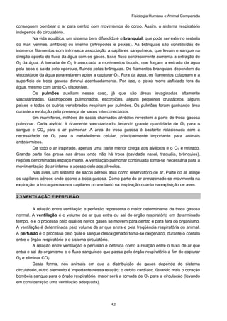 Fisiologia Humana e Animal Comparada
42
conseguem bombear o ar para dentro com movimentos do corpo. Assim, o sistema respiratório
independe do circulatório.
Na vida aquática, um sistema bem difundido é o branquial, que pode ser externo (estrela
do mar, vermes, anfíbios) ou interno (artrópodes e peixes). As brânquias são constituídas de
inúmeros filamentos com intrínseca associação a capilares sanguíneos, que levam o sangue na
direção oposta do fluxo da água com os gases. Esse fluxo contracorrente aumenta a extração de
O2 da água. A tomada de O2 é associada a movimentos bucais, que forçam a entrada de água
pela boca e saída pelo opérculo, fluindo pelas brânquias. Os filamentos branquiais dependem da
viscosidade da água para estarem aptos a capturar O2. Fora da água, os filamentos colapsam e a
superfície de troca gasosa diminui acentuadamente. Por isso, o peixe morre asfixiado fora da
água, mesmo com tanto O2 disponível.
Os pulmões auxiliam nesse caso, já que são áreas invaginadas altamente
vascularizadas. Gastrópodes pulmonados, escorpiões, alguns pequenos crustáceos, alguns
peixes e todos os outros vertebrados respiram por pulmões. Os pulmões foram ganhando área
durante a evolução pela presença de sacos interconectados.
Em mamíferos, milhões de sacos chamados alvéolos revestem a parte de troca gasosa
pulmonar. Cada alvéolo é ricamente vascularizado, levando grande quantidade de O2 para o
sangue e CO2 para o ar pulmonar. A área de troca gasosa é bastante relacionada com a
necessidade de O2 para o metabolismo celular, principalmente importante para animais
endotérmicos.
De todo o ar inspirado, apenas uma parte menor chega aos alvéolos e o O2 é retirado.
Grande parte fica presa nas áreas onde não há troca (cavidade nasal, traquéia, brônquios),
regiões denominadas espaço morto. A ventilação pulmonar continuada torna-se necessária para a
movimentação do ar interno e acesso dele aos alvéolos.
Nas aves, um sistema de sacos aéreos atua como reservatório de ar. Parte do ar atinge
os capilares aéreos onde ocorre a troca gasosa. Como parte do ar armazenado se movimenta na
expiração, a troca gasosa nos capilares ocorre tanto na inspiração quanto na expiração de aves.
2.3 VENTILAÇÃO E PERFUSÃO
A relação entre ventilação e perfusão representa o maior determinante da troca gasosa
normal. A ventilação é o volume de ar que entra ou sai do órgão respiratório em determinado
tempo, e é o processo pelo qual os novos gases se movem para dentro e para fora do organismo.
A ventilação é determinada pelo volume de ar que entra e pela freqüência respiratória do animal.
A perfusão é o processo pelo qual o sangue desoxigenado torna-se oxigenado, durante o contato
entre o órgão respiratório e o sistema circulatório.
A relação entre ventilação e perfusão é definida como a relação entre o fluxo de ar que
entra e sai do organismo e o fluxo sanguíneo que passa pelo órgão respiratório a fim de capturar
O2 e eliminar CO2.
Desta forma, nos animais em que a distribuição de gases depende do sistema
circulatório, outro elemento é importante nessa relação: o débito cardíaco. Quando mais o coração
bombeia sangue para o órgão respiratório, maior será a tomada de O2 para a circulação (levando
em consideração uma ventilação adequada).
 