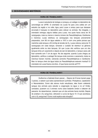 Fisiologia Humana e Animal Comparada
45
3. DESVENDANDO MISTÉRIOS
HORA DE TRABALHAR!!!
HORA DE TRABALHAR!!!
Lucas é estudante de biologia e começou um estágio no laboratório de
carcinologia da UFPB. O orientador do Lucas foi para uma coleta em um
estuário da região e na volta, ligou para Lucas e avisou para que deixasse
arrumado 2 tanques no laboratório para colocar os animais. Na chegada, o
orientador entregou alguns baldes para Lucas, nos quais havia cerca de 30
caranguejos, mais ou menos o mesmo número de Pseudothelphusa, Cardisoma
e Carcinus. Lucas distribuiu os caranguejos nos tanques previamente
preparados, com 80 cm água salobra a 18°C e com uma pedra porosa que
mantinha cada tanque a 25 mmHg de tensão de O2. Lucas colocou cerca de 15
caranguejos em cada tanque, tomando o cuidado de distribuir os gêneros
igualmente entre os dois tanques. Só que Lucas não verificou que um dos
tanques tinha um vazamento e depois de sair do laboratório, o tanque vazou até
ficar somente com 7 cm de água. No dia seguinte, quando Lucas chegou ao
laboratório, verificou o estrago! No tanque onde ocorrera o vazamento, todos os
Carcinus haviam morrido, sobrando somente Pseudothelphusa e Cardisoma.
Mas no tanque cheio de água todos os Pseudothelphusa estavam mortos!!! O
orientador do Lucas ficaria uma fera...O que havia ocorrido ali???!!
Guilherme e Gabriela foram pescar.... Depois de 8 horas haviam pego
3 peixes, e sabiam que todos apresentavam pulmões: Protopterus, Lepidosiren
e Neoceratodus. Como são alunos muito estudiosos, eles foram coletando
sangue dos animais para estudar a oxigenação na água e no ar! Então,
cansados, puseram os 3 animais numa caixa bastante úmida e voltaram da
pescaria. Ao desembarcar, notaram que um dos animais havia morrido. Depois
de analisar o O2 sanguíneo, obtiveram a curva da figura 14. O que aconteceu
com o O2 sanguíneo? Como você explica esta situação?
 