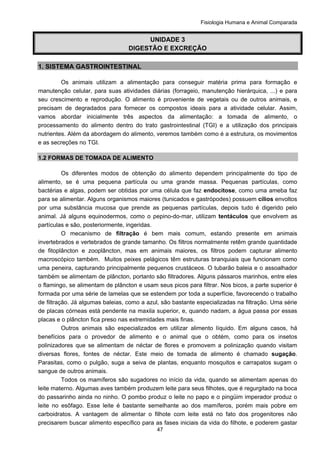 Fisiologia Humana e Animal Comparada
47
UNIDADE 3
DIGESTÃO E EXCREÇÃO
1. SISTEMA GASTROINTESTINAL
Os animais utilizam a alimentação para conseguir matéria prima para formação e
manutenção celular, para suas atividades diárias (forrageio, manutenção hierárquica, ...) e para
seu crescimento e reprodução. O alimento é proveniente de vegetais ou de outros animais, e
precisam de degradados para fornecer os compostos ideais para a atividade celular. Assim,
vamos abordar inicialmente três aspectos da alimentação: a tomada de alimento, o
processamento do alimento dentro do trato gastrointestinal (TGI) e a utilização dos principais
nutrientes. Além da abordagem do alimento, veremos também como é a estrutura, os movimentos
e as secreções no TGI.
1.2 FORMAS DE TOMADA DE ALIMENTO
Os diferentes modos de obtenção do alimento dependem principalmente do tipo de
alimento, se é uma pequena partícula ou uma grande massa. Pequenas partículas, como
bactérias e algas, podem ser obtidas por uma célula que faz endocitose, como uma ameba faz
para se alimentar. Alguns organismos maiores (tunicados e gastrópodes) possuem cílios envoltos
por uma substância mucosa que prende as pequenas partículas, depois tudo é digerido pelo
animal. Já alguns equinodermos, como o pepino-do-mar, utilizam tentáculos que envolvem as
partículas e são, posteriormente, ingeridas.
O mecanismo de filtração é bem mais comum, estando presente em animais
invertebrados e vertebrados de grande tamanho. Os filtros normalmente retêm grande quantidade
de fitoplâncton e zooplâncton, mas em animais maiores, os filtros podem capturar alimento
macroscópico também. Muitos peixes pelágicos têm estruturas branquiais que funcionam como
uma peneira, capturando principalmente pequenos crustáceos. O tubarão baleia e o assoalhador
também se alimentam de plâncton, portanto são filtradores. Alguns pássaros marinhos, entre eles
o flamingo, se alimentam de plâncton e usam seus picos para filtrar. Nos bicos, a parte superior é
formada por uma série de lamelas que se estendem por toda a superfície, favorecendo o trabalho
de filtração. Já algumas baleias, como a azul, são bastante especializadas na filtração. Uma série
de placas córneas está pendente na maxila superior, e, quando nadam, a água passa por essas
placas e o plâncton fica preso nas extremidades mais finas.
Outros animais são especializados em utilizar alimento líquido. Em alguns casos, há
benefícios para o provedor de alimento e o animal que o obtém, como para os insetos
polinizadores que se alimentam de néctar de flores e promovem a polinização quando visitam
diversas flores, fontes de néctar. Este meio de tomada de alimento é chamado sugação.
Parasitas, como o pulgão, suga a seiva de plantas, enquanto mosquitos e carrapatos sugam o
sangue de outros animais.
Todos os mamíferos são sugadores no início da vida, quando se alimentam apenas do
leite materno. Algumas aves também produzem leite para seus filhotes, que é regurgitado na boca
do passarinho ainda no ninho. O pombo produz o leite no papo e o pingüim imperador produz o
leite no esôfago. Esse leite é bastante semelhante ao dos mamíferos, porém mais pobre em
carboidratos. A vantagem de alimentar o filhote com leite está no fato dos progenitores não
precisarem buscar alimento específico para as fases iniciais da vida do filhote, e poderem gastar
 