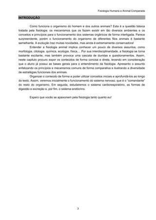 Fisiologia Humana e Animal Comparada
3
INTRODUÇÃO
Como funciona o organismo do homem e dos outros animais? Esta é a questão básica
tratada pela fisiologia: os mecanismos que os fazem existir em tão diversos ambientes e os
conceitos e princípios para o funcionamento dos sistemas orgânicos de forma interligada. Parece
surpreendente, porém o funcionamento do organismo de diferentes filos animais é bastante
semelhante. A evolução traz muitas novidades, mas ainda é extremamente conservadora!
Entender a fisiologia animal implica conhecer um pouco de diversos assuntos, como
morfologia, citologia, química, ecologia, física,... Por sua interdisciplinaridade, a fisiologia se torna
bastante excitante, mas também provoca uma cascata de duvidas e questionamentos. Assim,
neste capitulo procuro expor os conteúdos de forma concisa e direta, levando em consideração
que o aluno já possui as bases gerais para o entendimento da fisiologia. Apresento o assunto
enfatizando os princípios e mecanismos comuns de forma comparativa e ilustrando a diversidade
de estratégias funcionais dos animais.
Organizei o conteúdo de forma a poder utilizar conceitos iniciais e aprofundá-los ao longo
do texto. Assim, veremos inicialmente o funcionamento do sistema nervoso, que é o “comandante”
do resto do organismo. Em seguida, estudaremos o sistema cardiorespiratório, as formas de
digestão e excreção e, por fim, o sistema endócrino.
Espero que vocês se apaixonem pela fisiologia tanto quanto eu!
 