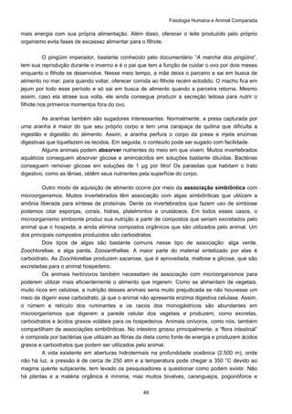 Fisiologia Humana e Animal Comparada
48
mais energia com sua própria alimentação. Além disso, oferecer o leite produzido pelo próprio
organismo evita fases de escassez alimentar para o filhote.
O pingüim imperador, bastante conhecido pelo documentário “A marcha dos pingüins”,
tem sua reprodução durante o inverno e é o pai que tem a função de cuidar o ovo por dois meses
enquanto o filhote se desenvolve. Nesse meio tempo, a mãe deixa o parceiro e sai em busca de
alimento no mar, para quando voltar, oferecer comida ao filhote recém eclodido. O macho fica em
jejum por todo esse período e só sai em busca de alimento quando a parceira retorna. Mesmo
assim, caso ela atrase sua volta, ele ainda consegue produzir a secreção leitosa para nutrir o
filhote nos primeiros momentos fora do ovo.
As aranhas também são sugadores interessantes. Normalmente, a presa capturada por
uma aranha é maior do que seu próprio corpo e tem uma carapaça de quitina que dificulta a
ingestão e digestão do alimento. Assim, a aranha perfura o corpo da presa e injeta enzimas
digestivas que liquefazem os tecidos. Em seguida, o conteúdo pode ser sugado com facilidade.
Alguns animais podem absorver nutrientes do meio em que vivem. Muitos invertebrados
aquáticos conseguem absorver glicose e aminoácidos em soluções bastante diluídas. Bactérias
conseguem remover glicose em soluções de 1 μg por litro! Os parasitas que habitam o trato
digestivo, como as tênias, obtêm seus nutrientes pela superfície do corpo.
Outro modo de aquisição de alimento ocorre por meio da associação simbiôntica com
microorganismos. Muitos invertebrados têm associação com algas simbiônticas que utilizam a
amônia liberada para síntese de proteínas. Dente os invertebrados que fazem uso de simbiose
podemos citar esponjas, corais, hidras, platelmintos e crustáceos. Em todos esses casos, o
microorganismo simbionte produz sua nutrição a partir de compostos que seriam excretados pelo
animal que o hospeda, e ainda elimina compostos orgânicos que são utilizados pelo animal. Um
dos principais compostos produzidos são carboidratos.
Dois tipos de algas são bastante comuns nesse tipo de associação: alga verde,
Zoochlorellae, e alga parda, Zooxanthellae. A maior parte do material sintetizado por elas é
carboidrato. As Zoochlorellae produzem sacarose, que é aproveitada, maltose e glicose, que são
excretadas para o animal hospedeiro.
Os animais herbívoros também necessitam de associação com microorganismos para
poderem utilizar mais eficientemente o alimento que ingerem. Como se alimentam de vegetais,
muito ricos em celulose, a nutrição desses animais seria muito prejudicada se não houvesse um
meio de digerir esse carboidrato, já que o animal não apresenta enzima digestiva celulase. Assim,
o rúmem e retículo dos ruminantes e os cecos dos monogástricos são abundantes em
microorganismos que digerem a parede celular dos vegetais e produzem, como excretas,
carboidratos e ácidos graxos voláteis para os hospedeiros. Animais onívoros, como nós, também
compartilham de associações simbiônticas. No intestino grosso principalmente, a “flora intestinal”
é composta por bactérias que utilizam as fibras da dieta como fonte de energia e produzem ácidos
graxos e carboidratos que podem ser utilizados pelo animal.
A vida existente em aberturas hidrotermais na profundidade oceânica (2.500 m), onde
não há luz, a pressão é de cerca de 250 atm e a temperatura pode chegar a 350 °C devido ao
magma quente subjacente, tem levado os pesquisadores a questionar como podem existir. Não
há plantas e a matéria orgânica é mínima, mas muitos bivalves, caranguejos, pogonóforos e
 