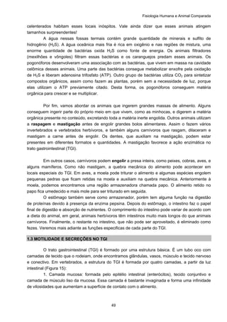 Fisiologia Humana e Animal Comparada
49
celenterados habitam esses locais inóspitos. Vale ainda dizer que esses animais atingem
tamanhos surpreendentes!
A água nessas fossas termais contém grande quantidade de minerais e sulfito de
hidrogênio (H2S). A água oceânica mais fria é rica em oxigênio e nas regiões de mistura, uma
enorme quantidade de bactérias oxida H2S como fonte de energia. Os animais filtradores
(mexilhões e vôngoles) filtram essas bactérias e os caranguejos predam esses animais. Os
pogonóforos desenvolveram uma associação com as bactérias, que vivem em massa na cavidade
celômica desses animais. Uma parte das bactérias consegue metabolizar enxofre pela oxidação
de H2S e liberam adenosina trifosfato (ATP). Outro grupo de bactérias utiliza CO2 para sintetizar
compostos orgânicos, assim como fazem as plantas, porém sem a necessidade de luz, porque
elas utilizam o ATP previamente citado. Desta forma, os pogonóforos conseguem matéria
orgânica para crescer e se multiplicar.
Por fim, vamos abordar os animais que ingerem grandes massas de alimento. Alguns
conseguem ingerir parte do próprio meio em que vivem, como as minhocas, e digerem a matéria
orgânica presente no conteúdo, excretando toda a matéria inerte engolida. Outros animais utilizam
a raspagem e mastigação antes de engolir grandes bolos alimentares. Assim o fazem vários
invertebrados e vertebrados herbívoros, e também alguns carnívoros que rasgam, dilaceram e
mastigam a carne antes de engolir. Os dentes, que auxiliam na mastigação, podem estar
presentes em diferentes formatos e quantidades. A mastigação favorece a ação enzimática no
trato gastrointestinal (TGI).
Em outros casos, carnívoros podem engolir a presa inteira, como peixes, cobras, aves, e
alguns mamíferos. Como não mastigam, a quebra mecânica do alimento pode acontecer em
locais especiais do TGI. Em aves, a moela pode triturar o alimento e algumas espécies engolem
pequenas pedras que ficam retidas na moela e auxiliam na quebra mecânica. Anteriormente à
moela, podemos encontramos uma região armazenadora chamada papo. O alimento retido no
papo fica umedecido e mais mole para ser triturado em seguida.
O estômago também serve como armazenador, porém tem alguma função na digestão
de proteínas devido à presença da enzima pepsina. Depois do estômago, o intestino faz o papel
final de digestão e absorção de nutrientes. O comprimento do intestino pode variar de acordo com
a dieta do animal, em geral, animais herbívoros têm intestinos muito mais longos do que animais
carnívoros. Finalmente, o restante no intestino, que não pode ser aproveitado, é eliminado como
fezes. Veremos mais adiante as funções especificas de cada parte do TGI.
1.3 MOTILIDADE E SECREÇÕES NO TGI
O trato gastrointestinal (TGI) é formado por uma estrutura básica. É um tubo oco com
camadas de tecido que o rodeiam, onde encontramos glândulas, vasos, músculo e tecido nervoso
e conectivo. Em vertebrados, a estrutura do TGI é formada por quatro camadas, a partir da luz
intestinal (Figura 15):
1. Camada mucosa: formada pelo epitélio intestinal (enterócitos), tecido conjuntivo e
camada de músculo liso da mucosa. Essa camada é bastante invaginada e forma uma infinidade
de vilosidades que aumentam a superfície de contato com o alimento.
 