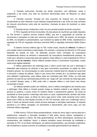 Fisiologia Humana e Animal Comparada
50
2. Camada submucosa: formada por tecido conjuntivo, com glândulas, vasos e
subjacente a ela existe uma rede de neurônios denominada plexo de Meissner ou plexo
submucoso.
3. Camada muscular: formada por dois conjuntos de músculo liso, um disposto
circularmente ao tubo intestinal e outro disposto longitudinalmente a ele. Entre as duas camadas
de músculo encontramos outra rede de neurônios, chamada de plexo de Auerbach ou plexo
mioentérico.
4. Camada serosa: finalizando o trato, há uma camada simples de tecido conjuntivo.
O TGI é regulado de forma involuntária. Os dois plexos de neurônios que estão dispostos
no TGI formam o sistema nervoso entérico (SNE), que tem a capacidade de controlar os
movimentos e secreções no trato sem nenhuma conexão com o SNC. No entanto, há inervação
do SNA, via simpático e parassimpático, que modulam as ações do SNE. Então, classificamos a
regulação do TGI em regulação intrínseca (somente SNE) e regulação extrínseca (SNA) (Figura
16).
O sistema nervoso entérico age no TGI, muitas vezes, através de reflexos. O reflexo é
uma reação motora automática à estimulação. Por exemplo, a presença de alimento no TGI causa
distensão da parede do trato. Tal distensão provoca maior contração da musculatura
imediatamente anterior ao alimento e relaxamento da musculatura imediatamente posterior, de
modo que o alimento é empurrado pelo tubo gástrico. Esse reflexo é o mais importante do TGI e é
chamado de lei do intestino. Outros reflexos também levam a movimentos musculares, muitas
vezes entre regiões distantes.
O reflexo gastrocólico (do estômago para o cólon) ocorre toda vez que o estomago é
distendido pela presença de alimento e isso gera movimentos musculares na região do cólon
(intestino grosso). As movimentações no cólon empurram material fecal em direção ao canal anal
e provocam o desejo de defecar. Quem é que nunca teve vontade de ir ao banheiro logo após
uma refeição? Logicamente, esse reflexo pode ser controlado pelo SNC. Então, se você está
jantando na casa da sua namorada pela primeira vez, “pega mal” sair correndo da mesa logo após
ter comido!! Nesses casos, o SNC pode inibir a resposta reflexa e você ficará mais tempo
comportado à mesa!
Os reflexos também podem ser inibitórios, como o reflexo enterogátrico (do intestino para
o estômago). Este reflexo é iniciado quando chega ao intestino material a ser digerido, como
gordura ou proteína, e sinais vindos do intestino inibem o esvaziamento gástrico. Os sinais de
saciedade ou fome quando o estomago está cheio ou vazio, respectivamente, também são feitos
por reflexos. Nesses casos, as fibras do nervo vago (nervo misto, tanto sensorial como motor)
levam para o SNC as informações oriundas no TGI. Por exemplo, estar com o estômago vazio e
sentir o cheiro de alimento sendo cozido provoca salivação e secreções estomacais. A resposta
secretora é um reflexo carregado, via ascendente e descendente, pelo nervo vago, por isso
chamado reflexo vagovagal.
O SNA inerva o TGI por fibras parassimpáticas, vindas do nervo vago e nervos pélvicos e
esplâncnicos, enquanto a inervação simpática é feita pelos nervos celíaco, hipogástrico e
mesentéricos superior e inferior. No trato gastrointestinal, as fibras adrenérgicas, secretoras de
noradrenalina, são inibitórias. Assim, o sistema simpático causa diminuição da motilidade e
secreção do TGI. Já as fibras colinérgicas, do sistema parassimpático, que secretam acetilcolina,
são excitatórias e causam aumento na motilidade e secreção gastrointestinal (ver tabela 2).
 