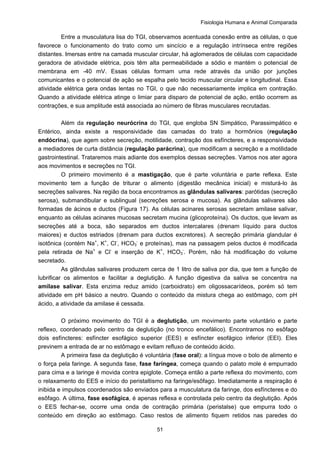 Fisiologia Humana e Animal Comparada
51
Entre a musculatura lisa do TGI, observamos acentuada conexão entre as células, o que
favorece o funcionamento do trato como um sincício e a regulação intrínseca entre regiões
distantes. Imersas entre na camada muscular circular, há aglomerados de células com capacidade
geradora de atividade elétrica, pois têm alta permeabilidade a sódio e mantém o potencial de
membrana em -40 mV. Essas células formam uma rede através da união por junções
comunicantes e o potencial de ação se espalha pelo tecido muscular circular e longitudinal. Essa
atividade elétrica gera ondas lentas no TGI, o que não necessariamente implica em contração.
Quando a atividade elétrica atinge o limiar para disparo de potencial de ação, então ocorrem as
contrações, e sua amplitude está associada ao número de fibras musculares recrutadas.
Além da regulação neurócrina do TGI, que engloba SN Simpático, Parassimpático e
Entérico, ainda existe a responsividade das camadas do trato a hormônios (regulação
endócrina), que agem sobre secreção, motilidade, contração dos esfíncteres, e a responsividade
a mediadores de curta distância (regulação parácrina), que modificam a secreção e a motilidade
gastrointestinal. Trataremos mais adiante dos exemplos dessas secreções. Vamos nos ater agora
aos movimentos e secreções no TGI.
O primeiro movimento é a mastigação, que é parte voluntária e parte reflexa. Este
movimento tem a função de triturar o alimento (digestão mecânica inicial) e misturá-lo às
secreções salivares. Na região da boca encontramos as glândulas salivares: parótidas (secreção
serosa), submandibular e sublingual (secreções serosa e mucosa). As glândulas salivares são
formadas de ácinos e ductos (Figura 17). As células acinares serosas secretam amilase salivar,
enquanto as células acinares mucosas secretam mucina (glicoproteína). Os ductos, que levam as
secreções até a boca, são separados em ductos intercalares (drenam líquido para ductos
maiores) e ductos estriados (drenam para ductos excretores). A secreção primária glandular é
isotônica (contém Na+
, K+
, Cl-
, HCO3
-
e proteínas), mas na passagem pelos ductos é modificada
pela retirada de Na+
e Cl-
e inserção de K+
, HCO3
-
. Porém, não há modificação do volume
secretado.
As glândulas salivares produzem cerca de 1 litro de saliva por dia, que tem a função de
lubrificar os alimentos e facilitar a deglutição. A função digestiva da saliva se concentra na
amilase salivar. Esta enzima reduz amido (carboidrato) em oligossacarídeos, porém só tem
atividade em pH básico a neutro. Quando o conteúdo da mistura chega ao estômago, com pH
ácido, a atividade da amilase é cessada.
O próximo movimento do TGI é a deglutição, um movimento parte voluntário e parte
reflexo, coordenado pelo centro da deglutição (no tronco encefálico). Encontramos no esôfago
dois esfíncteres: esfíncter esofágico superior (EES) e esfíncter esofágico inferior (EEI). Eles
previnem a entrada de ar no estômago e evitam refluxo de conteúdo ácido.
A primeira fase da deglutição é voluntária (fase oral): a língua move o bolo de alimento e
o força pela faringe. A segunda fase, fase faríngea, começa quando o palato mole é empurrado
para cima e a laringe é movida contra epiglote. Começa então a parte reflexa do movimento, com
o relaxamento do EES e início do peristaltismo na faringe/esôfago. Imediatamente a respiração é
inibida e impulsos coordenados são enviados para a musculatura da faringe, dos esfíncteres e do
esôfago. A última, fase esofágica, é apenas reflexa e controlada pelo centro da deglutição. Após
o EES fechar-se, ocorre uma onda de contração primária (peristalse) que empurra todo o
conteúdo em direção ao estômago. Caso restos de alimento fiquem retidos nas paredes do
 