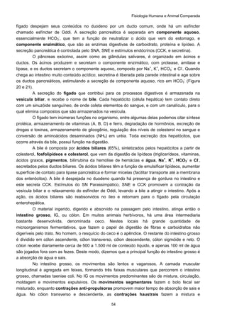 Fisiologia Humana e Animal Comparada
54
fígado despejam seus conteúdos no duodeno por um ducto comum, onde há um esfíncter
chamado esfíncter de Oddi. A secreção pancreática é separada em componente aquoso,
essencialmente HCO3
-
, que tem a função de neutralizar o ácido que vem do estomago, e
componente enzimático, que são as enzimas digestivas de carboidrato, proteína e lipídeo. A
secreção pancreática é controlada pelo SNA, SNE e estímulos endócrinos (CCK, e secretina).
O pâncreas exócrino, assim como as glândulas salivares, é organizado em ácinos e
ductos. Os ácinos produzem e secretam o componente enzimático, com protease, amilase e
lípase, e os ductos secretam o componente aquoso, composto por Na+
, K+
, HCO3
-
e Cl-
. Quando
chega ao intestino muito conteúdo acídico, secretina é liberada pela parede intestinal e age sobre
os ductos pancreáticos, estimulando a secreção de componente aquoso, rico em HCO3
-
(Figura
20 e 21).
A secreção do fígado que contribui para os processos digestivos é armazenada na
vesícula biliar, e recebe o nome de bile. Cada hepatócito (célula hepática) tem contato direto
com um sinuzóide sanguíneo, de onde coleta elementos do sangue, e com um canalículo, para o
qual elimina compostos que são armazenados na vesícula.
O fígado tem inúmeras funções no organismo, entre algumas delas podemos citar síntese
protéica, armazenamento de vitaminas (A, B, D) e ferro, degradação de hormônios, excreção de
drogas e toxinas, armazenamento de glicogênio, regulação dos níveis de colesterol no sangue e
conversão de aminoácidos desaminados (NH3) em uréia. Toda excreção dos hepatócitos, que
ocorre através da bile, possui função na digestão.
A bile é composta por ácidos biliares (65%), sintetizados pelos hepatócitos a partir de
colesterol, fosfolipideos e colesterol, que vem da digestão de lipídeos (triglicerídeos, vitaminas,
ácidos graxos, pigmentos, bilirrubina da hemólise de hemácias e água, Na+
, K+
, HCO3
-
e Cl-
,
secretados pelos ductos biliares. Os ácidos biliares têm a função de emulsificar lipídeos, aumentar
superfície de contato para lipase pancreática e formar micelas (facilitar transporte até a membrana
dos enterócitos). A bile é despejada no duodeno quando há presença de gordura no intestino e
este secreta CCK. Estímulos do SN Parassimpático, SNE e CCK promovem a contração da
vesícula biliar e o relaxamento do esfíncter de Oddi, levando a bile a atingir o intestino. Após a
ação, os ácidos biliares são reabsorvidos no íleo e retornam para o fígado pela circulação
enterohepática.
O material ingerido, digerido e absorvido na passagem pelo intestino, atinge então o
intestino grosso, IG, ou cólon. Em muitos animais herbívoros, há uma área intermediaria
bastante desenvolvida, denominada ceco. Nestes locais há grande quantidade de
microorganismos fermentativos, que fazem o papel de digestão de fibras e carboidratos não
digeríveis pelo trato. No homem, o resquício do ceco é o apêndice. O restante do intestino grosso
é dividido em cólon ascendente, cólon transverso, cólon descendente, cólon sigmóide e reto. O
cólon recebe diariamente cerca de 500 a 1.500 ml de conteúdo líquido, e apenas 100 ml de água
são jogados fora com as fezes. Deste modo, dizemos que a principal função do intestino grosso é
a absorção de água e sais.
No intestino grosso, os movimentos são lentos e vagarosos. A camada muscular
longitudinal é agregada em feixes, formando três faixas musculares que percorrem o intestino
grosso, chamadas taeniae coli. No IG os movimentos predominantes são de mistura, circulação,
moldagem e movimentos expulsivos. Os movimentos segmentares fazem o bolo fecal ser
misturado, enquanto contrações anti-propulsoras promovem maior tempo de absorção de sais e
água. No cólon transverso e descendente, as contrações haustrais fazem a mistura e
 