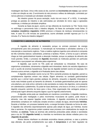 Fisiologia Humana e Animal Comparada
55
modelagem das fezes. Uma a três vezes ao dia, ocorrem os movimentos em massa, que varrem
o cólon em direção ao reto. O enchimento do reto provoca o reflexo de defecação, controlado por
nervos pélvicos e modulado por atividade voluntária.
No intestino grosso há pouca secreção, muito rica em muco, K+
e HCO3
-
. A secreção
protege as paredes do intestino e são estimuladas por atividade do nervo vago e agressões
mecânicas, e inibidas por atividade simpática.
Durante as fases de jejum, ocorre um tipo diferente de movimento no TGI. Tendo início
no estômago e percorrendo todo o intestino delgado, há fases de contrações muito fortes. O
complexo mioelétrico migratório (CMM) promove a limpeza de resíduos remanescentes no
trato. A cada 75 a 90 minutos de quiescência, ocorre atividade contrátil vigorosa por 5 a 10
minutos. É a “faxina do intestino delgado”!
1.4 DIGESTÃO E ABSORÇÃO DE NUTRIENTES
A ingestão de alimento é necessária porque os animais precisam de energia
principalmente para dois processos: 1) manutenção da homeostase e atividades externas e 2)
manutenção e crescimento orgânico. Toda a matéria orgânica ingerida como alimento é composta
de três nutrientes básicos: carboidratos, proteínas e lipídeos. Porém, a forma na qual o alimento
chega ao trato gastrointestinal impede a absorção imediata, porque os pedaços de alimento são
muito grandes. Então, o processo de digestão decompõe as moléculas grandes em partículas
absorvíveis e que possam ser utilizadas pelos organismos.
A digestão, que ocorre no TGI, pode ser extracelular ou intracelular. No caso de
organismos unicelulares, obviamente a digestão será intracelular, dentro de vacúolos digestivos e
com o auxílio de enzimas lisossômicas. Esse tipo de digestão também ocorre em esponjas. Em
diversos outros animais, a digestão só é finalizada dentro das células.
A digestão extracelular ocorre na luz do TGI e somente produtos da digestão, parcial ou
completamente digeridos entram nas células. Digerir alimentos na cavidade gastrointestinal
permite que o animal ingira grandes pedaços de alimento, enquanto a digestão intracelular é
muito mais limitada quanto ao tamanho do alimento. A cavidade gastrointestinal pode ter apenas
uma abertura, por onde entra o alimento e são excretados os restos não digeridos, como presente
em celenterados e platelmintos. Ou pode ter duas aberturas, uma boca e um ânus, e o alimento é
digerido enquanto caminha da boca para o ânus. Esta organização trás vantagens porque o
animal pode ingerir alimento enquanto digere o que foi ingerido anteriormente.
A digestão ainda pode ser classificada em mecânica e enzimática. A digestão mecânica,
proporcionada pela mastigação e pelos movimentos musculares de quebra, pode triturar o
alimento, mas não separar ligações entre moléculas. A digestão enzimática de compostos
alimentares complexos em moléculas simples envolve a adição de água, denominada hidrólise.
Durante a hidrólise, um processo bastante lento, a energia formada é liberada na forma de calor.
A digestão dos alimentos espontaneamente apenas pela adição de água, por hidrólise, levaria
dias a semanas. Os organismos podem acelerar esse processo com catalizadores da reação de
hidrólise, as enzimas. Todas as enzimas são proteínas produzidas pelas células e secretadas
para a luz do TGI (digestão lumial) ou inseridas na membrana das células voltadas para a luz
(digestão de parede).
Muitos fatores interferem na atividade enzimática dessas proteínas, e caso a proteína
seja alterada, ela perde completamente sua ação. A temperatura é um fator regulador da
 