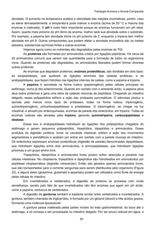 Fisiologia Humana e Animal Comparada
56
atividade. O aumento na temperatura acelera a velocidade das reações enzimáticas, porém, caso
se eleve demasiadamente, a temperatura pode inativar a enzima (acima de 50 °C a maioria das
enzimas é inativada). O pH é outro fator importante porque as enzimas funcionam em pH ideal.
Assim, quanto mais próximo do pH ótimo da enzima, melhor será sua atividade sobre o substrato.
Por exemplo, a pepsina tem atividade ótima no pH próximo de 2, enquanto a tripsina tem melhor
atividade em pH 8. Outros componentes que podem afetar a atividade enzimática são os metais
pesados, substancias químicas fortes e outras enzimas.
Vejamos agora como os nutrientes são degradados pelas enzimas do TGI.
As proteínas são formadas por aminoácidos unidos por ligações peptídicas. Há cerca de
20 aminoácidos comuns que variam nas quantidades para a formação de todos os organismos
vivos. Quando as proteínas são degradadas, os aminoácidos liberados podem formar diversas
outras proteínas.
As enzimas que degradam proteínas, enzimas proteolíticas, são divididas em dois tipos:
as exopeptidases, que quebram as ligações terminais das cadeias protéicas, e as
endopeptidases, que fazem hidrólise nas ligações internas da cadeia, como a pepsina e tripsina.
A pepsina é secretada na forma inativa (pepsinogênio) pelas células principais do
estômago, como já dito anteriormente. Quando em contato com o ambiente ácido, a pepsina ativa
atua sobre proteínas e gera uma série de cadeias menores de peptídeos. Chegando ao intestino
delgado, esses polipeptídios sofrem a ação das proteases pancreáticas. O pâncreas produz e
secreta pelo menos cinco tipos de proteases, todas na forma inativa: tripsinogênio,
quimiotripsinogênio, prócarboxipeptidases e próelastase. O tripsinogênio, ao chegar na luz
intestinal, é ativado por enteroquinases, enzimas de parede dos enterócitos, em tripsina. Todas as
enzimas inativas são ativadas pela tripsina, gerando quimiotripsina, carboxipeptidase e
elastase.
Essas exo e endopeptidases hidrolisam as ligações dos polipeptídios chegados do
estômago e geram pequenos polipeptídios, tripeptídios, dipeptídios e aminoácidos. Esses
produtos da digestão protéica, livres na cavidade intestinal, sofrem a ação dos movimentos
segmentares e peristálticos e acabam por entrar em contato com a parede mucosa do intestino.
Os enterócitos expressam enzimas proteolíticas (digestão de parede) denominadas dipeptidases,
que hidrolisam ligações entre dois aminoácidos, e aminopeptidases, que hidrolisam ligações
próximas a um grupo amino livre.
Tripeptídios, dipeptídios e aminoácidos livres podem sofrer absorção e penetrar nas
células intestinais. No citoplasma, tripeptídios e dipeptídios são hidrolisados em aminoácidos por
peptidase citoplasmática (digestão intracelular). Então são gerados apenas aminoácidos livres,
que são transportados para a corrente sanguínea para serem distribuídos pelo organismo (Figura
22), e alguns deles (glutamina, glutamato e aspartato) podem ser utilizados como fonte de energia
pelas células do intestino.
Em invertebrados e vertebrados, a digestão de proteína se processa com muita
semelhança, exceto pelo fato de que invertebrados não têm enzimas que agem em pH ácido,
como a pepsina, exclusiva de vertebrados.
A digestão de gorduras também é bastante similar entre vertebrados e invertebrados. A
gordura, também chamada de triglicerídeo, é formada por um glicerol (álcool) e três ácidos graxos,
formando uma molécula lipossolúvel.
A gordura passa inalterada pelas partes iniciais do trato gastrointestinal, da boca até o
estômago, e só começa a ser processada no intestino delgado. Por ser pouco solúvel em água, a
 