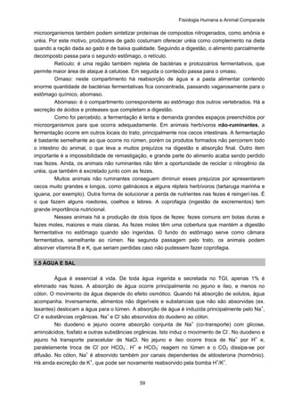 Fisiologia Humana e Animal Comparada
59
microorganismos também podem sintetizar proteínas de compostos nitrogenados, como amônia e
uréia. Por este motivo, produtores de gado costumam oferecer uréia como complemento na dieta
quando a ração dada ao gado é de baixa qualidade. Seguindo a digestão, o alimento parcialmente
decomposto passa para o segundo estômago, o retículo.
Retículo: é uma região também repleta de bactérias e protozoários fermentativos, que
permite maior área de ataque à celulose. Em seguida o conteúdo passa para o omaso.
Omaso: neste compartimento há reabsorção de água e a pasta alimentar contendo
enorme quantidade de bactérias fermentativas fica concentrada, passando vagarosamente para o
estômago químico, abomaso.
Abomaso: é o compartimento correspondente ao estômago dos outros vertebrados. Há a
secreção de ácidos e proteases que completam a digestão.
Como foi percebido, a fermentação é lenta e demanda grandes espaços preenchidos por
microorganismos para que ocorra adequadamente. Em animais herbívoros não-ruminantes, a
fermentação ocorre em outros locais do trato, principalmente nos cecos intestinais. A fermentação
é bastante semelhante ao que ocorre no rúmen, porém os produtos formados não percorrem todo
o intestino do animal, o que leva a muitos prejuízos na digestão e absorção final. Outro item
importante é a impossibilidade de remastigação, e grande parte do alimento acaba sendo perdido
nas fezes. Ainda, os animais não ruminantes não têm a oportunidade de reciclar o nitrogênio da
uréia, que também é excretado junto com as fezes.
Muitos animais não ruminantes conseguem diminuir esses prejuízos por apresentarem
cecos muito grandes e longos, como galináceos e alguns répteis herbívoros (tartaruga marinha e
iguana, por exemplo). Outra forma de solucionar a perda de nutrientes nas fezes é reingerí-las. É
o que fazem alguns roedores, coelhos e lebres. A coprofagia (ingestão de excrementos) tem
grande importância nutricional.
Nesses animais há a produção de dois tipos de fezes: fezes comuns em bolas duras e
fezes moles, maiores e mais claras. As fezes moles têm uma cobertura que mantém a digestão
fermentativa no estômago quando são ingeridas. O fundo do estômago serve como câmara
fermentativa, semelhante ao rúmen. Na segunda passagem pelo trato, os animais podem
absorver vitamina B e K, que seriam perdidas caso não pudessem fazer coprofagia.
1.5 ÁGUA E SAL
Água é essencial à vida. De toda água ingerida e secretada no TGI, apenas 1% é
eliminado nas fezes. A absorção de água ocorre principalmente no jejuno e íleo, e menos no
cólon. O movimento da água depende do efeito osmótico. Quando há absorção de solutos, água
acompanha. Inversamente, alimentos não digeríveis e substancias que não são absorvidas (ex.
laxantes) deslocam a água para o lúmen. A absorção de água é induzida principalmente pelo Na+
,
Cl-
e substâncias orgânicas. Na+
e Cl-
são absorvidos do duodeno ao cólon.
No duodeno e jejuno ocorre absorção conjunta de Na+
(co-transporte) com glicose,
aminoácidos, fosfato e outras substâncias orgânicas. Isto induz o movimento de Cl-
. No duodeno e
jejuno há transporte paracelular de NaCl. No jejuno e íleo ocorre troca de Na+
por H+
e,
paralelamente troca de Cl-
por HCO3
-
. H+
e HCO3
-
reagem no lúmen e o CO2 dissipa-se por
difusão. No cólon, Na+
é absorvido também por canais dependentes de aldosterona (hormônio).
Há ainda excreção de K+
, que pode ser novamente reabsorvido pela bomba H+
/K+
.
 