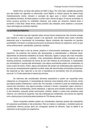 Fisiologia Humana e Animal Comparada
60
Desta forma, as fezes são pobres em NaCl e água. Por outro lado, substâncias grandes
que não podem ser digeridas ou absorvidas, como MgSO4 e manitol (açúcar de cadeia longa
metabolicamente inerte), induzem a secreção de água para o lúmen intestinal, visando
equivalência osmótica. As fezes passam a conter maior volume de água. O volume aumentado no
lúmen provoca aumento na motilidade intestinal, que acaba por empurrar material fecal e
aumentar o bolo fecal. Desta forma, esses produtos são utilizados como laxativos e provocam
maior eliminação do conteúdo intestinal.
1.6 OUTROS NUTRIENTES
Os alimentos que são ingeridos pelos animais devem proporcionar não somente energia
para explorar o meio e conseguir crescer e se reproduzir, mas também deve conter nutrientes
essenciais para a manutenção da homeostase. Alguns nutrientes são requeridos em grandes
quantidades e fornecem a energia química para os processos básicos do organismo, como os que
vimos anteriormente: carboidratos, proteínas e lipídeos.
Durante toda a vida do animal, proteína é continuamente sintetizada e adicionada ao
organismo. As proteínas dos tecidos são decompostas e ressintetizadas a diferentes taxas,
dependendo da demanda metabólica do tecido. Músculos, fígado e sangue são mais renovados
do que tecido conjuntivo e pulmões. Vinte aminoácidos diferentes podem sintetizar as mais
diversas proteínas, constituídas de menos de cem até milhares de aminoácidos. A necessidade
por aminoácidos é suprida pela alimentação, mas alguns aminoácidos podem ser sintetizados no
corpo a partir de outros. Porém, alguns aminoácidos não podem ser sintetizados pelo organismo e
tem que ser necessariamente ingeridos na dieta, estes são denominados aminoácidos essenciais.
Ser essencial ou não, nada tem a ver com a importância do aminoácido. Dos 20 aminoácidos,
cerca de 7 a 10 são essenciais à maioria dos animais.
As vitaminas são consideradas alimentos assessórios e podem ser requeridas entre
miligramas ou microgramas. A necessidade de vitaminas varia bastante entre os animais, sendo
que alguns podem sintetizá-las e outros não. Por exemplo, a vitamina C pode ser sintetizada pela
maioria dos mamíferos, mas alguns primatas, incluindo o homem, necessitam ingerir vitamina C
na dieta. Muitos invertebrados, peixes teleósteos, a algumas aves também precisam de vitamina
C dos alimentos, enquanto peixes pulmonados, anfíbios, répteis e muitas aves sintetizam essa
vitamina. Já a vitamina K requerida, mas não sintetizada por vertebrados, não precisa ser ingerida
com a dieta porque é produzida pelas bactérias do TGI desses animais.
Outros compostos também podem ser considerados vitaminas quando são necessários
em pequenas quantidades e não produzidos. Para os insetos e crustáceos, o colesterol pode ser
considerado vitamina porque deve ser conseguido através do alimento. Veja na tabela 6 as
vitaminas e suas funções nos organismos.
 
