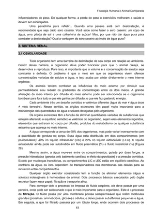Fisiologia Humana e Animal Comparada
63
influenciadores do peso. De qualquer forma, a perda de peso e exercícios melhoram a saúde e
devem ser encorajados.
Uma paradinha para refletir... Quando uma pessoa está com desidratação, é
recomendado que seja dado soro caseiro. Você sabe como fazer o soro caseiro: um copo de
água, uma pitada de sal e uma colherinha de açúcar! Mas, por que não dar água pura para
combater a desidratação? Qual a vantagem do soro caseiro ao invés de água pura?
2. SISTEMA RENAL
2.1 OSMOLARIDADE
Todo organismo tem uma barreira de delimitação de seu corpo em relação ao ambiente.
Dentro dessa barreira, o organismo deve poder funcionar para que o animal cresça, se
desenvolva e reproduza. Para isso, é importante que o volume e a concentração de solutos seja
constante e definida. O problema é que o meio em que os organismos vivem oferece
concentrações variadas de solutos e água, e isso acaba por afetar diretamente o meio interno
orgânico.
Os animais tentam combater as influências do meio externo por diminuir sua
permeabilidade e/ou reduzir os gradientes de concentração entre os dois meios. A grande
alteração do meio interno por difusão do meio externo pode ser solucionada se o organismo
bombear para fora tudo o que ele ganha por difusão, o que ele faz gastando energia.
Cada ambiente trás um desafio osmótico e volêmico diferente (água do mar ≠ água doce
≠ meio terrestre). Nesse sentido, os órgãos excretores têm papel muito importante para a
manutenção das quantidades de água e solutos desejadas pelo organismo.
Os órgãos excretores têm a função de eliminar quantidades variadas de substancias que
estejam alterando o equilíbrio osmótico e volêmico do organismo, sejam eles elementos ingeridos,
elementos que entraram no corpo por difusão, produtos do metabolismo ou qualquer substância
estranha que apareça no meio interno.
A água corresponde a cerca de 60% dos organismos, mas pode variar inversamente com
a quantidade de gordura no corpo. Essa água está distribuída em dois compartimentos (em
pluricelulares): 40% no líquido intracelular (LIC) e 20% no líquido extracelular (LEC). O líquido
extracelular ainda pode ser subdividido em fluido plasmático (¼) e fluido intersticial (¾) (Figura
26).
Mesmo assim, a água move-se entre os compartimentos, guiada por duas forças: a
pressão hidrostática (gerada pelo batimento cardíaco e efeito da gravidade) e a pressão osmótica.
Exceto por mudanças transitórias, os compartimentos LIC e LEC estão em equilíbrio osmótico. Ao
contrário da água, os íons dependem de transportadores nas membranas das células para se
moverem entre compartimentos.
Qualquer órgão excretor considerado tem a função de eliminar elementos (água e
solutos) indesejáveis à homeostase do animal. Dois processos básicos executados pelo órgão
excretor fazem esse papel: filtração e transporte ativo.
Para começar todo o processo de limpeza do fluido corpóreo, ele deve passar por uma
peneira, onde pode ser selecionado o que é mais importante para o organismo. Este é o processo
de filtração. O fluido passa por uma membrana porosa semipermeável que retém moléculas
grandes (proteínas, aminoácidos, glicose) e células, e deixa passar substâncias pequenas e água.
Em seguida, o que foi filtrado passará por um túbulo longo, onde ocorrem dois processos de
 