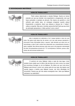Fisiologia Humana e Animal Comparada
69
3. DESVENDANDO MISTÉRIOS
HORA DE TRABALHAR!!!
HORA DE TRABALHAR!!!
HORA DE TRABALHAR!!!
Pedro estava determinado a estudar Biologia. Queria ao menos
entender por que seu hamster vivia engordando e emagrecendo, sem que
fosse submetido à restrição de alimento. Ele mesmo era gordinho e vivia
sofrendo para perder peso, só conseguia emagrecer quando estava
freqüentando a academia. Assim que relaxava e deixava de ir “malhar”,
voltava a engordar. Mas para o hamster parecia tão fácil! Será que seu bicho
de estimação apresentava o “efeito sanfona” como o dono?
João é estudante de veterinária e há 2 meses também é dono de uma
cobra. Ele gosta muito deste tipo de animal e por isso está sempre estudando e
procurando novas informações sobre o assunto. João alimenta sua cobra com um
camundongo a cada 5 dias e adora ficar observando seu comportamento durante e
após a ingestão. Nas últimas semanas João notou que no dia seguinte à alimentação
da cobra, ela apresentava aumento de 1 ºC na temperatura. Estranho, pensou João,
cobras não são animais ectotérmicos?
O cachorro de Lúcia, Baltazar, bebia a cada dia mais água. Lúcia
também havia notado que no último mês ele fazia xixi como nunca e as vezes
ela encontrava formigas no xixi de Baltazar. Da última vez que Lúcia levou
Baltazar para brincar e correr num campo perto de sua casa, ela reparou que
quando jogava a bolinha para Baltazar buscar, ele tinha dificuldade em
encontrá-la. Parecia que ele não estava enxergando bem. Será que Baltazar
precisava ir ao veterinário?
 