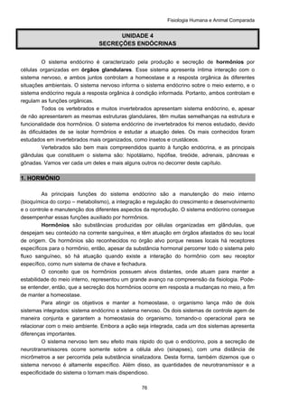 Fisiologia Humana e Animal Comparada
76
UNIDADE 4
SECREÇÕES ENDÓCRINAS
O sistema endócrino é caracterizado pela produção e secreção de hormônios por
células organizadas em órgãos glandulares. Esse sistema apresenta íntima interação com o
sistema nervoso, e ambos juntos controlam a homeostase e a resposta orgânica às diferentes
situações ambientais. O sistema nervoso informa o sistema endócrino sobre o meio externo, e o
sistema endócrino regula a resposta orgânica à condição informada. Portanto, ambos controlam e
regulam as funções orgânicas.
Todos os vertebrados e muitos invertebrados apresentam sistema endócrino, e, apesar
de não apresentarem as mesmas estruturas glandulares, têm muitas semelhanças na estrutura e
funcionalidade dos hormônios. O sistema endócrino de invertebrados foi menos estudado, devido
às dificuldades de se isolar hormônios e estudar a atuação deles. Os mais conhecidos foram
estudados em invertebrados mais organizados, como insetos e crustáceos.
Vertebrados são bem mais compreendidos quanto à função endócrina, e as principais
glândulas que constituem o sistema são: hipotálamo, hipófise, tireóide, adrenais, pâncreas e
gônadas. Vamos ver cada um deles e mais alguns outros no decorrer deste capítulo.
1. HORMÔNIO
As principais funções do sistema endócrino são a manutenção do meio interno
(bioquímica do corpo – metabolismo), a integração e regulação do crescimento e desenvolvimento
e o controle e manutenção dos diferentes aspectos da reprodução. O sistema endócrino consegue
desempenhar essas funções auxiliado por hormônios.
Hormônios são substâncias produzidas por células organizadas em glândulas, que
despejam seu conteúdo na corrente sanguínea, e têm atuação em órgãos afastados do seu local
de origem. Os hormônios são reconhecidos no órgão alvo porque nesses locais há receptores
específicos para o hormônio, então, apesar da substância hormonal percorrer todo o sistema pelo
fluxo sanguíneo, só há atuação quando existe a interação do hormônio com seu receptor
específico, como num sistema de chave e fechadura.
O conceito que os hormônios possuem alvos distantes, onde atuam para manter a
estabilidade do meio interno, representou um grande avanço na compreensão da fisiologia. Pode-
se entender, então, que a secreção dos hormônios ocorre em resposta a mudanças no meio, a fim
de manter a homeostase.
Para atingir os objetivos e manter a homeostase, o organismo lança mão de dois
sistemas integrados: sistema endócrino e sistema nervoso. Os dois sistemas de controle agem de
maneira conjunta e garantem a homeostasia do organismo, tornando-o operacional para se
relacionar com o meio ambiente. Embora a ação seja integrada, cada um dos sistemas apresenta
diferenças importantes.
O sistema nervoso tem seu efeito mais rápido do que o endócrino, pois a secreção de
neurotransmissores ocorre somente sobre a célula alvo (sinapses), com uma distância de
micrômetros a ser percorrida pela substância sinalizadora. Desta forma, também dizemos que o
sistema nervoso é altamente específico. Além disso, as quantidades de neurotransmissor e a
especificidade do sistema o tornam mais dispendioso.
 