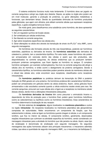 Fisiologia Humana e Animal Comparada
77
O sistema endócrino funciona muito mais lentamente. O hormônio deve ser jogado na
corrente sanguínea e atingir seu órgão alvo distante. Depois, as ações no órgão alvo podem ser
em nível molecular, gerando a produção de proteínas, ou gerar alterações metabólicas e
funcionais, que demandam tempo. Devido às quantidades diminutas de hormônio produzidas
pelas glândulas, que agem com eficácia, pois afetam somente células que expressam receptores
específicos, o gasto energético torna-se menor.
De modo geral, para classificarmos uma substância como hormônio, ele deve apresentar
as seguintes características:
1. Ser um regulador químico da função celular,
2. Ser sintetizado por células endócrinas,
3. Ser liberado na corrente sanguínea,
4. Agir sobre receptores específicos nas células alvo,
5. Gerar alterações na célula alvo através da transdução de sinais via IP3-Ca++
e/ou AMPc, como
segundo mensageiros.
Os hormônios são formados através de três vias biossintéticas, podendo ser hormônios
esteróides, peptídicos ou derivados de tirosina. Os hormônios esteróides são derivados de
colesterol e, portanto, tem a característica lipofílica. Por esta razão, esses hormônios não podem
ser armazenados em vesículas dentro das células e assim que são produzidos, são
disponibilizados na corrente sanguínea. As células endócrinas que os produzem também
produzem proteínas carregadoras, que ficam ligadas ao hormônio no sangue. O complexo
hormônio carregador, por exemplo cortisol-globulina, fica livre na corrente sanguínea até atingir a
células alvo do hormônio, e então ocorre o desligamento da proteína carregadora. Devido à
característica lipofílica, os hormônios esteróides podem penetrar através da membrana células até
o citosol das células alvo, onde encontram seus receptores, classificados como receptores
intracelulares.
Os hormônios peptídicos ou protéicos derivam da transcrição do DNA e posterior
tradução do RNA gerado em uma proteína. Os hormônios protéicos têm característica hidrofílica e
podem ser armazenados em grânulos dentro da célula endócrina. Assim, vários grânulos ficam
armazenados e são exocitados somente quando a célula endócrina recebe sinais para isso. Na
corrente sanguínea, procuram por suas células alvo e ligam-se a receptores na membrana celular
dessas células, dando início a alterações intracelulares adequadas.
Os hormônios derivados de tirosina têm como precursor o aminoácido tirosina e,
dependendo da linha de produção para o hormônio final, podem gerar hormônios hidrofílicos
(como as catecolaminas) ou lipofílicos (como os hormônios tireoidianos). Essa característica do
hormônio determinará a localização de seu receptor.
Há dois sistemas de receptores, alguns localizados na membrana plasmática e outros
na região intracelular. Os receptores localizados na membrana plasmática são glicoproteínas
compostas de subunidades. Neles encontramos um componente de fixação, que fica
exteriormente à células, onde se ligam os hormônios quando chegam à células, e um componente
ionóforo, que fica no interior da células. O componente ionóforo, geralmente, desencadeia
reações intracelulares que culminam na atividade específica do hormônio, sendo considerado um
mensageiro intracelular para a atividade do hormônio que não penetra na célula. Assim, esse tipo
de sinalização é denominada de sinalização com segundo mensageiro. Os segundos
mensageiros das ações hormonais utilizam dois principais mecanismos: o mecanismo adenilato
ciclase, que eleva a quantidade de segundo mensageiro AMPc, ou o mecanismo da fosfolipase C,
 