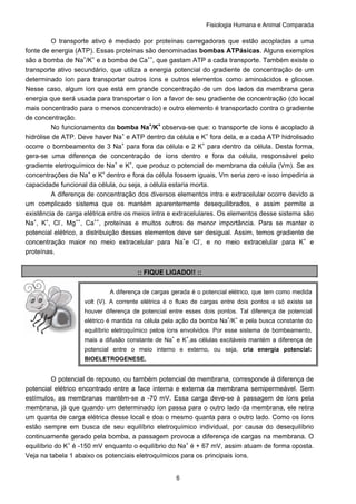 Fisiologia Humana e Animal Comparada
6
O transporte ativo é mediado por proteínas carregadoras que estão acopladas a uma
fonte de energia (ATP). Essas proteínas são denominadas bombas ATPásicas. Alguns exemplos
são a bomba de Na+
/K+
e a bomba de Ca++
, que gastam ATP a cada transporte. Também existe o
transporte ativo secundário, que utiliza a energia potencial do gradiente de concentração de um
determinado íon para transportar outros íons e outros elementos como aminoácidos e glicose.
Nesse caso, algum íon que está em grande concentração de um dos lados da membrana gera
energia que será usada para transportar o íon a favor de seu gradiente de concentração (do local
mais concentrado para o menos concentrado) e outro elemento é transportado contra o gradiente
de concentração.
No funcionamento da bomba Na+
/K+
observa-se que: o transporte de íons é acoplado à
hidrólise de ATP. Deve haver Na+
e ATP dentro da célula e K+
fora dela, e a cada ATP hidrolisado
ocorre o bombeamento de 3 Na+
para fora da célula e 2 K+
para dentro da célula. Desta forma,
gera-se uma diferença de concentração de íons dentro e fora da célula, responsável pelo
gradiente eletroquímico de Na+
e K+
, que produz o potencial de membrana da célula (Vm). Se as
concentrações de Na+
e K+
dentro e fora da célula fossem iguais, Vm seria zero e isso impediria a
capacidade funcional da célula, ou seja, a célula estaria morta.
A diferença de concentração dos diversos elementos intra e extracelular ocorre devido a
um complicado sistema que os mantém aparentemente desequilibrados, e assim permite a
existência de carga elétrica entre os meios intra e extracelulares. Os elementos desse sistema são
Na+
, K+
, Cl-
, Mg++
, Ca++
, proteínas e muitos outros de menor importância. Para se manter o
potencial elétrico, a distribuição desses elementos deve ser desigual. Assim, temos gradiente de
concentração maior no meio extracelular para Na+
e Cl-
, e no meio extracelular para K+
e
proteínas.
:: FIQUE LIGADO!! ::
O potencial de repouso, ou também potencial de membrana, corresponde à diferença de
potencial elétrico encontrado entre a face interna e externa da membrana semipermeável. Sem
estímulos, as membranas mantêm-se a -70 mV. Essa carga deve-se à passagem de íons pela
membrana, já que quando um determinado íon passa para o outro lado da membrana, ele retira
um quanta de carga elétrica desse local e doa o mesmo quanta para o outro lado. Como os íons
estão sempre em busca de seu equilíbrio eletroquímico individual, por causa do desequilíbrio
continuamente gerado pela bomba, a passagem provoca a diferença de cargas na membrana. O
equilíbrio do K+
é -150 mV enquanto o equilíbrio do Na+
é + 67 mV, assim atuam de forma oposta.
Veja na tabela 1 abaixo os potenciais eletroquímicos para os principais íons.
A diferença de cargas gerada é o potencial elétrico, que tem como medida
volt (V). A corrente elétrica é o fluxo de cargas entre dois pontos e só existe se
houver diferença de potencial entre esses dois pontos. Tal diferença de potencial
elétrico é mantida na célula pela ação da bomba Na+
/K+
e pela busca constante do
equilíbrio eletroquímico pelos íons envolvidos. Por esse sistema de bombeamento,
mais a difusão constante de Na+
e K+
,as células excitáveis mantém a diferença de
potencial entre o meio interno e externo, ou seja, cria energia potencial:
BIOELETROGENESE.
 