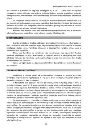 Fisiologia Humana e Animal Comparada
78
que aumenta a quantidade do segundo mensageiro IP3 e Ca++
. Outros tipos de segundo
mensageiros menos utilizados pelo sistema endócrino incluem aqueles acoplados a enzimas,
como glanilciclase, tirosinacinase, serina/treoninacinase, associado à tirosinacinase e fosfatase de
tirosina.
Os receptores intracelulares são utilizados por hormônios esteróides e tireoidianos, que
são lipossolúveis e atravessam a membrana plasmática. Quando entram no citosol das células, os
hormônios encontram seus receptores e formam complexos, que migram para núcleo e induzem
síntese protéica, não ativando enzimas intracelulares.
Portanto, para entender como uma substância considerada hormônio atua, é necessário
saber qual sua origem biossintética e qual o tipo de receptor utilizado por ela.
2. VERTEBRADOS
Grande variedade de funções orgânicas é controlada por hormônios, ou influenciada por
eles. Os sistemas nervoso e endócrino agem conjuntamente para controlar e modular as funções
fisiológicas. Muitas vezes, hormônios interagem e desempenham funções críticas para a
sobrevivência do organismo.
Muitos dos hormônios de vertebrados são semelhantes, mas alguns têm funções
diferentes dependendo do grupo. Por exemplo, a prolactina estimula a secreção de leite pelas
glândulas mamarias de mamíferos e pelo papo/esôfago de aves, mas em peixes tem função
ormorreguladora nas brânquias.
Vamos ver agora quais são os principais hormônios dos vertebrados e como funcionam
no organismo.
2.1 EIXO HIPOTÁLAMO - HIPÓFISE
Hipotálamo e hipófise juntos são o componente dominante do sistema endócrino,
formando o eixo hipotálamo- hipófise (eixo H – H). Essas áreas sintetizam, armazenam e liberam
hormônios que agem por todo o organismo.
O hipotálamo está localizado na base do cérebro, acima da hipófise, onde se forma o
assoalho do terceiro ventrículo. A região hipotalâmica recebe e integra várias funções do sistema
nervoso, como a regulação da temperatura do corpo, a sede e a fome e as respostas emocionais.
O hipotálamo coleta informações do tálamo, da substância reticular ativadora, do sistema límbico,
do sistema óptico, do neocórtex, entre outros. Integrando todos esses sinais, o hipotálamo pode
interferir na termorregulação, regulação energética, regulação autonômica, balanço hídrico,
metabolismo, estresse, crescimento, reprodução e etc.
No sistema endócrino, o hipotálamo é fundamental porque controla o funcionamento da
hipófise através de hormônios (para a adenohipófise) ou de conexões neuronais diretas (para a
neurohipófise). Os hormônios hipotalâmicos têm algumas características especiais, entre elas
estão a secreção pulsátil (não há secreção continuada pelo hipotálamo, o que evita a saturação
dos receptores da adenohipófise e parada no seu funcionamento), ação em receptores
específicos na adenohipófise, transdução de sinais via Ca++
e AMPc, estimulação da liberação de
hormônios por exocitose, estimulação da síntese de hormônios (transcrição de genes),
estimulação de hiperplasia e/ou hipertrofia na hipófise e modulação dos receptores de seus
próprios hormônios.
 