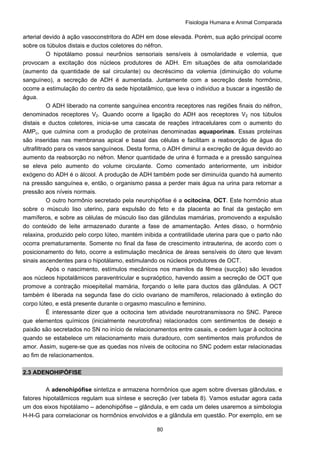 Fisiologia Humana e Animal Comparada
80
arterial devido à ação vasoconstritora do ADH em dose elevada. Porém, sua ação principal ocorre
sobre os túbulos distais e ductos coletores do néfron.
O hipotálamo possui neurônios sensoriais sensíveis à osmolaridade e volemia, que
provocam a excitação dos núcleos produtores de ADH. Em situações de alta osmolaridade
(aumento da quantidade de sal circulante) ou decréscimo da volemia (diminuição do volume
sanguíneo), a secreção de ADH é aumentada. Juntamente com a secreção deste hormônio,
ocorre a estimulação do centro da sede hipotalâmico, que leva o individuo a buscar a ingestão de
água.
O ADH liberado na corrente sanguínea encontra receptores nas regiões finais do néfron,
denominados receptores V2. Quando ocorre a ligação do ADH aos receptores V2 nos túbulos
distais e ductos coletores, inicia-se uma cascata de reações intracelulares com o aumento do
AMPc, que culmina com a produção de proteínas denominadas aquaporinas. Essas proteínas
são inseridas nas membranas apical e basal das células e facilitam a reabsorção de água do
ultrafiltrado para os vasos sanguíneos. Desta forma, o ADH diminui a excreção de água devido ao
aumento da reabsorção no néfron. Menor quantidade de urina é formada e a pressão sanguínea
se eleva pelo aumento do volume circulante. Como comentado anteriormente, um inibidor
exógeno do ADH é o álcool. A produção de ADH também pode ser diminuída quando há aumento
na pressão sanguínea e, então, o organismo passa a perder mais água na urina para retornar a
pressão aos níveis normais.
O outro hormônio secretado pela neurohipófise é a ocitocina, OCT. Este hormônio atua
sobre o músculo liso uterino, para expulsão do feto e da placenta ao final da gestação em
mamíferos, e sobre as células de músculo liso das glândulas mamárias, promovendo a expulsão
do conteúdo de leite armazenado durante a fase de amamentação. Antes disso, o hormônio
relaxina, produzido pelo corpo lúteo, mantém inibida a contratilidade uterina para que o parto não
ocorra prematuramente. Somente no final da fase de crescimento intrauterina, de acordo com o
posicionamento do feto, ocorre a estimulação mecânica de áreas sensíveis do útero que levam
sinais ascendentes para o hipotálamo, estimulando os núcleos produtores de OCT.
Após o nascimento, estímulos mecânicos nos mamilos da fêmea (sucção) são levados
aos núcleos hipotalâmicos paraventricular e supraóptico, havendo assim a secreção de OCT que
promove a contração mioepitelial mamária, forçando o leite para ductos das glândulas. A OCT
também é liberada na segunda fase do ciclo ovariano de mamíferos, relacionado à extinção do
corpo lúteo, e está presente durante o orgasmo masculino e feminino.
É interessante dizer que a ocitocina tem atividade neurotransmissora no SNC. Parece
que elementos químicos (inicialmente neurotrofina) relacionados com sentimentos de desejo e
paixão são secretados no SN no início de relacionamentos entre casais, e cedem lugar à ocitocina
quando se estabelece um relacionamento mais duradouro, com sentimentos mais profundos de
amor. Assim, sugere-se que as quedas nos níveis de ocitocina no SNC podem estar relacionadas
ao fim de relacionamentos.
2.3 ADENOHIPÓFISE
A adenohipófise sintetiza e armazena hormônios que agem sobre diversas glândulas, e
fatores hipotalâmicos regulam sua síntese e secreção (ver tabela 8). Vamos estudar agora cada
um dos eixos hipotálamo – adenohipófise – glândula, e em cada um deles usaremos a simbologia
H-H-G para correlacionar os hormônios envolvidos e a glândula em questão. Por exemplo, em se
 