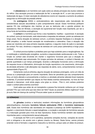 Fisiologia Humana e Animal Comparada
84
A aldosterona é um hormônio com ação sobre as células principais dos ductos coletores
do néfron. Sua secreção provoca a reabsorção de Na+
e secreção de K+
, e com isso promove a
reabsorção de água. A maior secreção de aldosterona ocorre em resposta a aumento de potássio
sanguíneo ou diminuição da pressão arterial.
Os andrógenos DHEA e androstenediona são responsáveis pela manutenção de
características sexuais secundárias e pelo comportamento sexual. Esses hormônios perfazem
apenas 5% dos andrógenos dos machos, já que os testículos são o grande produtor de
testosterona. Mas em fêmeas, a secreção da suprarrenal tem função mais importante, por ser a
única fonte de hormônios androgênicos.
O cortisol é o hormônio que forma o eixo hipotálamo- hipófise – suprarrenal. A secreção
de cortisol, como já mencionado, está relacionada a respostas de estresse, porém ao estresse em
longo prazo. Numa situação de estresse comum, a primeira resposta fisiológica é a ativação do
SNA simpático, e então haverá secreção de noradrenalina e adrenalina. Caso a situação não
possa ser resolvida com essa primeira resposta orgânica, o segundo modo de ação é a secreção
de cortisol. Por isso, dividimos a resposta de estresse em curto prazo (adrenalina) e longo prazo
(cortisol).
O cortisol provoca lipólise e proteólise para que haja substrato para a neoglicogênese, faz
a mobilização e redistribuição energética, aumenta a responsividade cardiovascular e etc. Toda a
função do cortisol está envolvida em manter o organismo funcional para que a situação de
estresse enfrentada seja solucionada. Em longos períodos de estresse, o cortisol é liberado em
grande quantidade e por tempo prolongado, levando a alterações funcionais como a diminuição
da resposta imune e inflamatória, diminuição da função reprodutiva e de crescimento, diminuição
da atividade alimentar e até alterações nas respostas de alerta, sono, comportamentos normais e
agressividade (Figura 37).
Certamente você já enfrentou alguma situação de estresse prolongado, como um mês de
provas ou a preparação para um evento importante. Deve ter percebido que seu comportamento
ficou um tanto alterado e provavelmente a insônia e a atividade alimentar alterada foram bastante
evidentes. É provável também que depois do final destes eventos estressantes, na hora de ficar
relaxado e descansar, você ainda pegou uma gripe ou virose... Pois é, com certeza podemos
culpar o cortisol pelos eventos ocorridos!
Você sabia que antes de um transplante a pessoa fica tomando cortisona por um longo
período? Por que você acha que isso deve ser feito? Quais os possíveis efeitos orgânicos? Você
já ouviu falar em doença de cushing? Procure saber quais os sintomas!
2.6 GÔNADAS
As gônadas (ovários e testículos) recebem informações de hormônios glicoprotéicos
adenohipofisários chamados hormônio folículo estimulante (FSH) e hormônio luteinizante
(LH). Esses dois hormônios são secretados em resposta à presença de GnRH hipotalâmico, e
regulam o crescimento folicular e espermatogênese, a ovulação e secreção de hormônios sexuais
e a maturação gonadal para início da fase reprodutiva. Esses hormônios também são bastante
importantes para o comportamento sexual adequado.
A secreção de FSH e LH é periódica, apresenta variações diurnas, variações de acordo
com a ontogenia e de acordo com o gênero (macho ou fêmea). Desta forma, vamos primeiro
entender como é formado o organismo masculino ou feminino, porque cada um deles irá produzir,
 