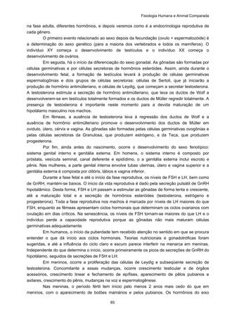 Fisiologia Humana e Animal Comparada
85
na fase adulta, diferentes hormônios, e depois veremos como é a endocrinologia reprodutiva de
cada gênero.
O primeiro evento relacionado ao sexo depois da fecundação (ovulo + espermatozóide) é
a determinação do sexo genético (para a maioria dos vertebrados e todos os mamíferos). O
indivíduo XY começa o desenvolvimento de testículos e o indivíduo XX começa o
desenvolvimento de ovários.
Em seguida, há o início da diferenciação do sexo gonadal. As gônadas são formadas por
células germinativas e por células secretoras de hormônios esteróides. Assim, ainda durante o
desenvolvimento fetal, a formação de testículos levará à produção de células germinativas
espermatogônias e dois grupos de células secretoras: células de Sertoli, que já iniciarão a
produção de hormônio antimülleriano, e células de Leydig, que começam a secretar testosterona.
A testosterona estimula a secreção de hormônio antimülleriano, que leva os ductos de Wolf a
desenvolverem-se em testículos totalmente formados e os ductos de Müller regredir totalmente. A
presença de testosterona é importante neste momento para a devida maturação de um
hipotálamo masculino nos machos.
Em fêmeas, a ausência de testosterona leva à regressão dos ductos de Wolf e a
ausência de hormônio antimülleriano promove o desenvolvimento dos ductos de Müller em
oviduto, útero, cérvix e vagina. As gônadas são formadas pelas células germinativas ovogônias e
pelas células secretoras da Granulosa, que produzem estrógeno, e da Teca, que produzem
progesterona.
Por fim, ainda antes do nascimento, ocorre o desenvolvimento do sexo fenotípico:
sistema genital interno e genitália externa. Em homens, o sistema interno é composto por
próstata, vesícula seminal, canal deferente e epidídimo, o a genitália externa inclui escroto e
pênis. Nas mulheres, a parte genital interna envolve tubas uterinas, útero e vagina superior e a
genitália externa é composta por clitóris, lábios e vagina inferior.
Durante a fase fetal e até o início da fase reprodutiva, os níveis de FSH e LH, bem como
de GnRH, mantém-se baixos. O inicio da vida reprodutiva é dado pela secreção pulsátil de GnRH
hipotalâmico. Desta forma, FSH e LH passam a estimular as gônadas de forma lenta e crescente,
até a maturação total e a secreção de hormônios esteróides (testosterona, estrógeno e
progesterona). Toda a fase reprodutiva nos machos é marcada por níveis de LH maiores do que
FSH, enquanto as fêmeas apresentam ciclos hormonais que determinam os ciclos ovarianos com
ovulação em dias críticos. Na senescência, os níveis de FSH tornam-se maiores do que LH e o
indivíduo perde a capacidade reprodutiva porque as gônadas não mais maturam células
germinativas adequadamente.
Em humanos, o início da puberdade tem recebido atenção no sentido em que se procura
entender o que dá início aos ciclos hormonais. Teorias nutricionais e gonadotróficas foram
sugeridas, e até a influência do ciclo claro e escuro parece interferir na menarca em meninas.
Independente do que determina o início, ocorre primeiramente os picos de secreções de GnRH do
hipotálamo, seguidos de secreções de FSH e LH.
Em meninos, ocorre a proliferação das células de Leydig e subseqüente secreção de
testosterona. Concomitante a essas mudanças, ocorre crescimento testicular e de órgãos
acessórios, crescimento linear e fechamento de epífises, aparecimento de pêlos pubianos e
axilares, crescimento do pênis, mudanças na voz e espermatogênese.
Nas meninas, o período fértil tem início pelo menos 2 anos mais cedo do que em
meninos, com o aparecimento de botões mamários e pelos pubianos. Os hormônios do eixo
 