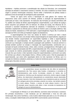 Fisiologia Humana e Animal Comparada
86
hipotálamo – hipófise promovem a sensibilização das células da Granulosa, com conseqüente
secreção de estradiol e crescimento ovariano e mamário. Os ciclos ovulatórios se iniciam dando
origem à primeira menstruação (menarca). Ocorre então o fechamento de epífises ósseas e
adrenarca (inicio da secreção de andrógenos pela suprarrenal).
Vamos ver agora como ocorre a reprodução em cada gênero. Em machos não
observamos ciclos como ocorrem em fêmeas, portanto a produção de espermatozóides é
continuada por toda a vida reprodutiva. Os testículos são formados por túbulos seminíferos (80
%), epitélio com células de Sertoli, espermatogônias e espermatócitos, e por células de Leydig e
tecido conjuntivo que perfazem 20% do testículo. As células de Leydig, sob influencia de LH,
produzem e secretam testosterona (derivado de colesterol). A testosterona é um hormônio
esteróide e rapidamente se difunde para as células de Sertoli e para a circulação sistêmica. Nas
células de Sertoli, testosterona e FSH estimulam a espermatogênese (Figura 38). O controle da
secreção de FSH e LH é feito por feedback negativo da testosterona.
A espermatogênese tem inicio nas células de Sertoli e continua por todo o túbulo
seminífero. Ocorre primeiro uma divisão mitótica (espermatogônia em espermatócito), seguida por
uma divisão meiótica (espermatócito em espermátide haplóide) e então a espermiogênese
(espermátide em espermatozóide). Os espermatozóides que saem das células se Sertoli
continuam sua maturação e nutrição durante a passagem pelo epidídimo. A vesícula seminal e a
próstata também auxiliam na nutrição e maturação dos espermatozóides, contribuindo com a
secreção de líquido contendo frutose, citrato, cálcio, enzimas, prostaglandinas e fibrinogênio, que
compõem o esperma (secreções são 90% e espermatozóides são 10%). Durante a cópula, ocorre
ação conjunta do sistema parassimpático (ereção) e simpático (ejaculação), e contrações do
músculo liso que envolve o trato reprodutor empurram espermatozóides e promovem sua saída.
Em animais que utilizam a fecundação interna, a fêmea contribui para o final da preparação do
espermatozóide, que ainda sofre capacitação dentro do trato reprodutor da fêmea, que é a
remoção de inibidores (colesterol, proteínas) e a fusão de membranas (poros + enzimas) para que
esteja apto a fecundar um ovulo.
SAIBA MAIS...
A reprodução em fêmeas é um tanto diferente, ocorrendo ciclos hormonais e ovarianos.
Em primatas encontramos o ciclo menstrual, por ser determinado o início do ciclo pela
menstruação. Nos outros mamíferos, o ciclo é estral, determinado pelo estro ou cio. Em ambos os
ciclos, a ovulação é determinada como período fértil e ocorre devido a picos hormonais.
As características sexuais secundárias não são efeito da testosterona
propriamente dita. Para exercer estas funções, a testosterona é convertida em
diidrotestosterona pela enzima 5-α-redutase, presente em tecidos alvo da
testosterona. Indivíduos que não expressam esta enzima, devido a alguma mutação
gênica, não desenvolvem adequadamente as características sexuais relacionadas
ao sexo masculino. Outro fato interessante é que a testosterona pode ser convertida
em estrógeno pela enzima aromatase, presente nos ovários, mas também presente
no tecido adiposo. Portanto, o excesso de tecido adiposo durante a fase de
maturação sexual masculina pode afetar a maior conversão de testosterona em
estrógeno do que em diidrotestosterona.
 