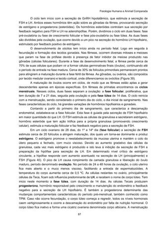 Fisiologia Humana e Animal Comparada
87
O ciclo tem início com a secreção de GnRH hipotalâmico, que estimula a secreção de
FSH e LH. Ambos esses hormônios têm ação sobre as gônadas da fêmea, provocando secreção
de estrógeno e progesterona (esteróides). Os hormônios esteróides controlam sua secreção por
feedback negativo para FSH e LH na adenohipófise. Porém, dividimos o ciclo em duas fases: fase
pré-ovulatória ou fase de crescimento folicular e fase pós-ovulatória ou fase lútea. As duas fases
são divididas pela ovulação, que ocorre devido a um pico na secreção do hormônio LH hipofisário,
estimulado por feedback positivo de estrógeno.
O desenvolvimento de oócitos tem início ainda no período fetal. Logo em seguida à
fecundação e formação dos tecidos gonadais. Nas fêmeas, ocorrem diversas mitoses e meioses
que param na fase de prófase devido à presença de fator inibidor da meiose produzido nas
gônadas (células foliculares). Durante a fase de desenvolvimento fetal, a fêmea perde cerca de
70% de suas células que podiam vir a formar células germinativas finais (óvulos), continuando até
o período de entrada na fase madura. Cerca de 30% de folículos primordiais permanecem prontos
para atingirem a maturação durante a fase fértil da fêmea. As gônadas, ou ovários, são compostos
por tecido medular ovariano e tecido cortical, onde diferenciamos os ovócitos (Figura 39).
A maturação de óvulos ocorre em ciclos, de modo que as fêmeas estão aptas a gerar
descendentes apenas em épocas específicas. Em fêmeas de primatas encontramos os ciclos
menstruais. Nesses ciclos, duas fases separam a ovulação: a fase folicular, proliferativa, que
tem duração de 7 a 21 dias, seguida pela ovulação e pela fase lútea de 14 dias. O ciclo reinicia
com a menstruação, sendo considerado o primeiro dia do ciclo, o dia inicial de sangramento. Nas
fases características do ciclo, há grandes variações de hormônios hipofisários e gonadais.
Contando a partir do primeiro dia de sangramento, que caracteriza a descamação
endometrial, estabelece-se a fase folicular. Esta fase é guiada pela secreção de FSH hipofisário
em maior quantidade do que LH. O FSH estimula as células da granulosa a secretarem estrógeno,
hormônio esteróide que tem ação trófica para a própria granulosa (promovendo crescimento
celular), estimula a maturação folicular e faz feedback negativo para a secreção de FSH.
Em um ciclo ovariano de 28 dias, do 1º a 14º dia (fase folicular) a secreção de FSH
estimula cerca de 20 folículos a atingem maturação, dos quais um torna-se dominante e produz
estrógeno. O estrógeno promove o reestabelecimento da mucosa uterina e mantém o colo do
útero pequeno e fechado, com muco viscoso. Devido ao aumento gradativo das células da
granulosa, cada vez mais estrógeno é produzido e isto leva à inibição da secreção de FSH e
preparação da hipófise para secreção de LH. Em determinado nível crítico de estrógeno
circulante, a hipófise responde com aumento acentuado na secreção de LH (principalmente) e
FSH (Figura 40). O pico de LH causa rompimento da camada granulosa e liberação do óvulo
maduro, período denominado ovulação. No período de 24 a 48 horas da ovulação, o colo uterino
fica mais aberto e o muco menos viscoso, facilitando a entrada de espermatozóides. A
temperatura do corpo aumenta cerca de 0,5 ºC. As células restantes no ovário, principalmente
células da Teca, ficam sob influencia predominante de LH, e recebem o nome de corpo lúteo. Tem
inicio neste momento a fase lútea, com duração de 14 dias. As células Tecais produzem
progesterona, hormônio responsável pelo crescimento e manutenção do endométrio e feedback
negativo para a secreção de LH hipofisário. É também a progesterona determinante das
mudanças comportamentais características do período pré-menstrual, também conhecido como
TPM. Caso não ocorra fecundação, o corpo lúteo começa a regredir, todos os níveis hormonais
caem vertiginosamente e ocorre a descamação do endométrio por falta de nutrição hormonal. O
corpo lúteo fica inativo e forma uma cicatriz ovariana denominada corpo albicans. A menstruação
 