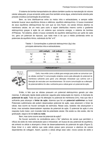 Fisiologia Humana e Animal Comparada
7
O sistema de bomba transportadora de cátions também auxilia na manutenção do volume
celular adequado, já que enviando sódio para fora também envia água, anteriormente atraída pela
pressão oncótica (concentração de proteínas).
Bem, os íons distribuem-se entre os meios intra e extracelulares, e sempre estão
tentando buscar seus equilíbrios iônicos e elétricos, equilíbrio eletroquímico. A busca incansável
de seus equilíbrios eletroquímicos faz com que os íons fluam, via canais iônicos abertos na
membrana celular, de um meio para outro e sejam distribuídos mesmo contra o gradiente
eletroquímico graças à ação de um sistema que consome energia, o sistema de bombas
ATPásicas. Tal sistema, aliado à busca constante de equilíbrio eletroquímico por parte de cada
íon, gera um potencial de repouso, que nada mais é do que a média ponderada entre os
potenciais de equilíbrio iônico, sobretudo do Na+
e K+
.
Tabela 1: Concentrações e potencial eletroquímico (Δµ) dos
principais elementos intra e extracelulares.
LEC (mEq/l) LIC (mEq/l) Δµ
Na+
145 12 +80
K+
4 150 -62
Ca++
5 0,001 +264
Cl-
105 5 -65
:: PERGUNTAS?? ::
Então, é fato que as células possuem um potencial eletroquímico gerado por elas
mesmas. A alteração rápida deste potencial, seguida pela restauração do mesmo, é chamada de
potencial de ação. Toda vez que há alteração no potencial de membrana (Vm), mas que não é
suficiente para alcançar o limiar de ação, dizemos que há um potencial subliminar ou local.
Potenciais subliminares até podem desencadear potencial de ação, caso alcancem o limiar da
célula. Isso ocorre se houver somação de estímulos. Nesse caso, isolados não alcançariam o
limiar, mas somados desencadeiam repostas de potencial de ação. O potencial de ação é uma
resposta muito maior, com inversão total da polaridade celular. Ele existe ou não existe, não há
graduação, segue a lei do tudo ou nada.
Bem, mas como ocorre esse tal potencial de ação?
Se houver aumento na condutância para o Na+
(abertura de canais que permitem o
influxo de sódio do meio extracelular para o intracelular, em busca de seu potencial de equilíbrio),
ele entrará na célula e alcançará o limiar de desencadeamento do potencial de ação (Figura 2).
Esse limiar é o valor elétrico que cada célula possui para provocar a abertura de canais
dependentes de voltagem. Assim, quando a célula atinge esse valor, novos canais de sódio e
Certo, mas então como a célula gera energia para poder se comunicar com
as células vizinhas? A comunicação sináptica ocorre pela alteração do potencial de
membrana suficiente para gerar uma alteração intracelular que culmina com a
liberação de vesículas com neurotransmissor. Só ocorre comunicação se a alteração
de potencial elétrico for alta o suficiente para a célula gerar um potencial de ação.
 