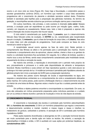 Fisiologia Humana e Animal Comparada
88
ocorre e um novo ciclo se inicia (Figura 40). Caso haja a fecundação, o endométrio passa a
secretar gonadotrofina coriônica (HCG), um hormônio que mantém o corpo lúteo secretando
progesterona até o crescimento da placenta e atividade secretora estável desta. Prolactina
também é secretada pela hipófise para a preparação das glândulas mamárias. Ao término da
gestação, a neurohipófise secreta ocitocina que promove contração uterina para o nascimento.
Em outros mamíferos, não primatas, o ciclo ovariano é chamado ciclo estral. Nesses
animais, a ovulação pode ser espontânea ou pode ocorrer por indução (gato, coelho, furão,
camelo), em resposta ao acasalamento. Nesse caso, todo o trato é preparado e apenas não
ocorre a liberação dos óvulos enquanto não houver cópula.
O ciclo estral é caracterizado por quatro fases: 1) proestro, que é o desenvolvimento
folicular (fase folicular) antes da ovulação, 2) ESTRO ou cio, caracterizado pela receptividade
sexual e ovulação, 3) metaestro, que é a fase de formação do corpo lúteo, e 4) diestro, fase ativa
do corpo lúteo com alta produção de progesterona. Você pode comparar as fases do ciclo
menstrual e estral na figura 41.
A receptividade sexual ocorre apenas na fase de estro (cio). Neste período o
comportamento das fêmeas se altera e há permissão para a penetração dos machos. Ocorre
inicialmente o comportamento ativo de aproximar, abanar orelhas, cheirar a face e os genitais do
macho e a atividade locomotora fica aumentada. Em seguida, há o reflexo de lordose, quando o
macho toca a anca da fêmea, sendo esse comportamento caracterizado pela imobilidade dorsal,
arqueamento do dorso e remoção da cauda.
Na maioria dos animais, a reprodução é sincronizada com o período mais propício do
ano, provavelmente a primavera e o verão pela disponibilidade de alimento e temperatura
favorável. Muitos mamíferos e aves entram em fase reprodutiva quando o ciclo claro-escuro se
prolonga e há maior período de luz. A incidência luminosa é percebida pelo hipotálamo através da
glândula pineal e tem início a secreção de GnRH para a preparação reprodutiva.
Na maioria dos peixes ocorre liberação de óvulos e espermatozóides na água, em
resposta a características ambientais ou a comportamentos de corte e acasalamento efetuados
pelos machos. Em outros peixes, pode ocorrer a fertilização interna e o desenvolvimento da prole
no interior de uma bolsa da fêmea. Algumas vezes o macho é que faz o cuidado parental antes da
eclosão.
Em anfíbios e répteis podemos encontrar a ovoviviparidade ou oviparidade. Em aves, os
ovos são colocados em ninhos previamente preparados pelos indivíduos parentais e o cuidado
por um ou ambos é intenso durante o período de incubação e início da vida depois da eclosão.
2.7 CRESCIMENTO TECIDUAL
O crescimento e manutenção dos tecidos é controlado pelo hormônio adenohipofisário
GH, ou hormônio do crescimento. O GH é um hormônio polipeptídico que regula o crescimento
e desenvolvimento somático e mental, mantém a massa magra e óssea e interfere no
metabolismo de gordura, carboidrato e proteína. A secreção de GH é controlada pelo hormônio
hipotalâmico GHRH.
Pelas ações bastante diversificadas e abrangentes do GH, a secreção hormonal deveria
ser muito aumentada para a devida ação em todos os tecidos. No entanto, a secreção da
adenohipófise é limitada e então, o GH é auxiliado em suas ações por proteínas hepáticas, as
somatomedinas (IGF).
 