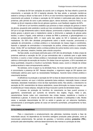 Fisiologia Humana e Animal Comparada
89
A síntese de GH tem variações de acordo com a ontogenia. Na fase infantil e juvenil de
crescimento, a secreção de GH é bastante elevada. Na fase adulta, a secreção mantém-se
estável e começa a decair na fase senil. O GH é um dos hormônios responsáveis pelo estirão do
crescimento pré puberal. A síntese e secreção de GH também é estimulada pela dieta rica em
proteínas, pelo período de sono e pelo estresse (jejum, danos teciduais, exercício físico), e sua
inibição se dá em resposta a dieta rica em glicose e gordura, e por feedback negativo de IGFs.
O GH tem é um hormônio anabólico que promove a maior oxidação de gordura e menor
de glicose, poupando este substrato e sendo por isso considerado um hormônio diabetogênico. O
GH por si só age diretamente sobre o tecido adiposo, promovendo a lipólise e disponibilização de
ácidos graxos e glicerol para o metabolismo celular e diminuindo a captação de glicose pelos
tecidos, e sobre o fígado, onde estimula a síntese de RNA e proteínas, a gliconeogênese e a
síntese de somatomedinas (IGF). A maior parte das ações do GH é realizada por esses
mediadores. Os IGFs têm atividade principalmente sobre o tecido muscular, promovendo a
captação de aminoácidos, a síntese protéica e a manutenção da massa magra e condrócitos,
fazendo a captação de aminoácidos e incorporação de prolina, síntese protéica e crescimento
linear. Ainda, IGF se manifestam sobre a síntese protéica de outros tecidos como ossos, coração,
pulmão, rim, pâncreas, intestino, tireóide, pele e tecido conjuntivo.
Na fase adulta, os principais estímulos para o GH vêm da alimentação. A dieta a base de
proteínas estimula a secreção de GH, já que aminoácidos são o substrato para a ação deste
hormônio, e ocorre a maior síntese protéica e manutenção tecidual, com baixo armazenamento
calórico e diminuição da secreção de insulina. Em dietas ricas em açúcares, o GH é secretado em
baixa quantidade, enquanto a insulina é aumentada. Nesses casos, ocorre a inibição de síntese
protéica tecidual e maior armazenamento calórico.
No estresse, como no jejum ou na atividade física, há maior secreção de GH, porém não
é concomitante a presença de IGF. Nessas situações, o organismo reage ao GH apenas com
mobilização calórica para suprir as necessidades fisiológicas, havendo baixa síntese protéica e
crescimento tecidual.
A deficiência na produção e secreção de GH na fase de desenvolvimento leva à condição
denominada nanismo, em que o indivíduo apresenta baixa estatura, maturação óssea e sexual
retardada, obesidade moderada e início da fase reprodutiva tardio. Nos adultos, o decréscimo na
secreção de GH, característico de idosos sedentários, causa diminuição na massa muscular, que
é substituída por massa adiposa, redução da força muscular e perda da densidade óssea.
O excesso de produção do hormônio do crescimento na fase juvenil provoca o
gigantismo, caracterizado por aumento do tamanho dos órgãos, língua, mãos e pés,
características faciais rudes com crescimento das cristas ósseas, resistência a insulina e
intolerância a glicose. A chance de desenvolvimento de diabetes e cardiopatias é alta. Muitas
vezes, a secreção descontrolada de GH no adulto é gerada por um adenoma hipofisário,
caracterizando a acromegalia (partes do corpo em tamanho aumentado, principalmente na face,
mãos e pés).
2.8 GLÂNDULAS MAMÁRIAS
Para o crescimento e amadurecimento das glândulas mamárias durante a fase de
maturidade sexual, há dependência do hormônio estrógeno produzido pelas gônadas, como já
mencionado anteriormente. No período de gravidez, o hormônio protéico prolactina (PRL),
produzido pela adenohipófise, estimula desenvolvimento das mamas e a produção de leite.
 