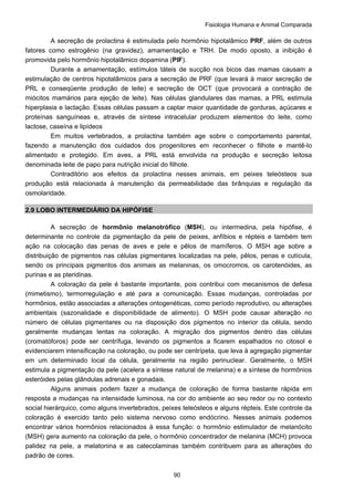 Fisiologia Humana e Animal Comparada
90
A secreção de prolactina é estimulada pelo hormônio hipotalâmico PRF, além de outros
fatores como estrogênio (na gravidez), amamentação e TRH. De modo oposto, a inibição é
promovida pelo hormônio hipotalâmico dopamina (PIF).
Durante a amamentação, estímulos táteis de sucção nos bicos das mamas causam a
estimulação de centros hipotalâmicos para a secreção de PRF (que levará à maior secreção de
PRL e conseqüente produção de leite) e secreção de OCT (que provocará a contração de
miócitos mamários para ejeção de leite). Nas células glandulares das mamas, a PRL estimula
hiperplasia e lactação. Essas células passam a captar maior quantidade de gorduras, açúcares e
proteínas sanguíneas e, através de síntese intracelular produzem elementos do leite, como
lactose, caseína e lipídeos
Em muitos vertebrados, a prolactina também age sobre o comportamento parental,
fazendo a manutenção dos cuidados dos progenitores em reconhecer o filhote e mantê-lo
alimentado e protegido. Em aves, a PRL está envolvida na produção e secreção leitosa
denominada leite de papo para nutrição inicial do filhote.
Contraditório aos efeitos da prolactina nesses animais, em peixes teleósteos sua
produção está relacionada à manutenção da permeabilidade das brânquias e regulação da
osmolaridade.
2.9 LOBO INTERMEDIÁRIO DA HIPÓFISE
A secreção de hormônio melanotrófico (MSH), ou intermedina, pela hipófise, é
determinante no controle da pigmentação da pele de peixes, anfíbios e répteis e também tem
ação na colocação das penas de aves e pele e pêlos de mamíferos. O MSH age sobre a
distribuição de pigmentos nas células pigmentares localizadas na pele, pêlos, penas e cutícula,
sendo os principais pigmentos dos animais as melaninas, os omocromos, os carotenóides, as
purinas e as pteridinas.
A coloração da pele é bastante importante, pois contribui com mecanismos de defesa
(mimetismo), termorregulação e até para a comunicação. Essas mudanças, controladas por
hormônios, estão associadas a alterações ontogenéticas, como período reprodutivo, ou alterações
ambientais (sazonalidade e disponibilidade de alimento). O MSH pode causar alteração no
número de células pigmentares ou na disposição dos pigmentos no interior da célula, sendo
geralmente mudanças lentas na coloração. A migração dos pigmentos dentro das células
(cromatóforos) pode ser centrífuga, levando os pigmentos a ficarem espalhados no citosol e
evidenciarem intensificação na coloração, ou pode ser centrípeta, que leva à agregação pigmentar
em um determinado local da célula, geralmente na região perinuclear. Geralmente, o MSH
estimula a pigmentação da pele (acelera a síntese natural de melanina) e a síntese de hormônios
esteróides pelas glândulas adrenais e gonadais.
Alguns animais podem fazer a mudança de coloração de forma bastante rápida em
resposta a mudanças na intensidade luminosa, na cor do ambiente ao seu redor ou no contexto
social hierárquico, como alguns invertebrados, peixes teleósteos e alguns répteis. Este controle da
coloração é exercido tanto pelo sistema nervoso como endócrino. Nesses animais podemos
encontrar vários hormônios relacionados à essa função: o hormônio estimulador de melanócito
(MSH) gera aumento na coloração da pele, o hormônio concentrador de melanina (MCH) provoca
palidez na pele, a melatonina e as catecolaminas também contribuem para as alterações do
padrão de cores.
 