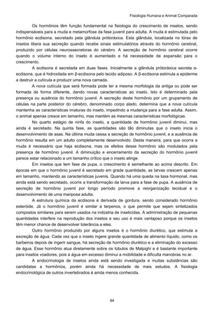 Fisiologia Humana e Animal Comparada
94
Os hormônios têm função fundamental na fisiologia do crescimento de insetos, sendo
indispensáveis para a muda e metamorfose da fase juvenil para adulta. A muda é estimulada pelo
hormônio ecdisona, secretado pela glândula prótoráxica. Esta glândula, localizada no tórax de
insetos libera sua secreção quando recebe sinais estimulatórios através do hormônio cerebral,
produzido por células neurossecretoras do cérebro. A secreção de hormônio cerebral ocorre
quando o volume interno do inseto é aumentado e há necessidade de expansão para o
crescimento.
A ecdisona é secretada em duas fases. Inicialmente a glândula prótoráxica secreta α-
ecdisona, que é hidroxilada em β-ecdisona pelo tecido adiposo. A β-ecdisona estimula a epiderme
a destruir a cutícula e produzir uma nova camada.
A nova cutícula que será formada pode ter a mesma morfologia da antiga ou pode ser
formada de forma diferente, dando novas características ao inseto. Isto é determinado pela
presença ou ausência do hormônio juvenil. A secreção deste hormônio por um grupamento de
células na parte posterior do cérebro, denominado corpo alado, determina que a nova cutícula
mantenha as características imaturas do inseto, impedindo a mudança para a fase adulta. Assim,
o animal apenas cresce em tamanho, mas mantém as mesmas características morfológicas.
No quarto estágio de ninfa do inseto, a quantidade de hormônio juvenil diminui, mas
ainda é secretado. Na quinta fase, as quantidades são tão diminutas que o inseto inicia o
desenvolvimento de asas. Na última muda cessa a secreção de hormônio juvenil, e a ausência de
hormônio resulta em um adulto completamente desenvolvido. Desta maneira, para que ocorra a
muda é necessário que haja ecdisona, mas os efeitos desse hormônio são modulados pela
presença de hormônio juvenil. A diminuição e encerramento da secreção do hormônio juvenil
parece estar relacionado a um tamanho crítico que o inseto atinge.
Em insetos que tem fase de pupa, o crescimento é semelhante ao acima descrito. Em
épocas em que o hormônio juvenil é secretado em grade quantidade, as larvas crescem apenas
em tamanho, mantendo as características juvenis. Quando há uma queda na taxa hormonal, mas
ainda está sendo secretado, ocorre a transformação da larva para a fase de pupa. A ausência de
secreção de hormônio juvenil por longo período promove a reorganização tecidual e o
desenvolvimento de uma mariposa adulta.
A estrutura química da ecdisona é derivada de gordura, sendo considerado hormônio
esteróide. Já o hormônio juvenil é similar a terpenos, o que permite que sejam sintetizados
compostos similares para serem usados na indústria de inseticidas. A administração de pequenas
quantidades interfere na reprodução dos insetos e seu uso é mais vantajoso porque os insetos
têm menor chance de desenvolver tolerância a eles.
Outro hormônio produzido por alguns insetos é o hormônio diurético, que estimula a
excreção de água. Cada vez que o inseto ingere grande quantidade de alimento líquido, como os
barbeiros depois de ingerir sangue, há secreção de hormônio diurético e a eliminação do excesso
de água. Esse hormônio atua diretamente sobre os túbulos de Malpighi e é bastante importante
para insetos voadores, pois a água em excesso diminui a mobilidade e dificulta manobras no ar.
A endocrinologia de insetos ainda está sendo investigada e muitas substâncias são
candidatas a hormônios, porém ainda há necessidade de mais estudos. A fisiologia
endocrinológica de outros invertebrados é ainda menos conhecida.
 