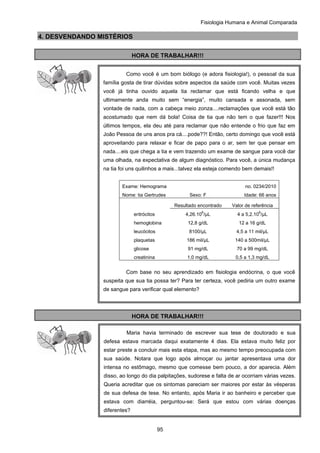 Fisiologia Humana e Animal Comparada
95
4. DESVENDANDO MISTÉRIOS
HORA DE TRABALHAR!!!
HORA DE TRABALHAR!!!
Como você é um bom biólogo (e adora fisiologia!), o pessoal da sua
família gosta de tirar dúvidas sobre aspectos da saúde com você. Muitas vezes
você já tinha ouvido aquela tia reclamar que está ficando velha e que
ultimamente anda muito sem “energia”, muito cansada e assonada, sem
vontade de nada, com a cabeça meio zonza....reclamações que você está tão
acostumado que nem dá bola! Coisa de tia que não tem o que fazer!!! Nos
últimos tempos, ela deu até para reclamar que não entende o frio que faz em
João Pessoa de uns anos pra cá....pode??! Então, certo domingo que você está
aproveitando para relaxar e ficar de papo para o ar, sem ter que pensar em
nada....eis que chega a tia e vem trazendo um exame de sangue para você dar
uma olhada, na expectativa de algum diagnóstico. Para você, a única mudança
na tia foi uns quilinhos a mais...talvez ela esteja comendo bem demais!!
Exame: Hemograma no. 0234/2010
Nome: tia Gertrudes Sexo: F Idade: 66 anos
Resultado encontrado Valor de referência
eritrócitos 4,26.10
6
/μL 4 a 5,2.10
6
/μL
hemoglobina 12,8 g/dL 12 a 16 g/dL
leucócitos 8100/μL 4,5 a 11 mil/μL
plaquetas 186 mil/μL 140 a 500mil/μL
glicose 91 mg/dL 70 a 99 mg/dL
creatinina 1,0 mg/dL 0,5 a 1,3 mg/dL
Com base no seu aprendizado em fisiologia endócrina, o que você
suspeita que sua tia possa ter? Para ter certeza, você pediria um outro exame
de sangue para verificar qual elemento?
Maria havia terminado de escrever sua tese de doutorado e sua
defesa estava marcada daqui exatamente 4 dias. Ela estava muito feliz por
estar preste a concluir mais esta etapa, mas ao mesmo tempo preocupada com
sua saúde. Notara que logo após almoçar ou jantar apresentava uma dor
intensa no estômago, mesmo que comesse bem pouco, a dor aparecia. Além
disso, ao longo do dia palpitações, sudorese e falta de ar ocorriam várias vezes.
Queria acreditar que os sintomas pareciam ser maiores por estar às vésperas
de sua defesa de tese. No entanto, após Maria ir ao banheiro e perceber que
estava com diarréia, perguntou-se: Será que estou com várias doenças
diferentes?
 