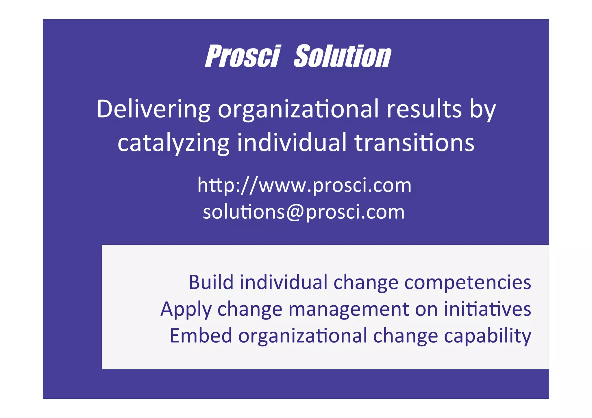 ©	Prosci.	All	Rights	Reserved.	 57	
	
Prosci Solution	
	
Delivering	organizaFonal	results	by	
catalyzing	individual	transiFons	
	
	
hKp://www.prosci.com		|		hKp://blog.prosci.com		
changemanagement@prosci.com			
Build	individual	change	competencies	
Apply	change	management	on	iniFaFves	
Embed	organizaFonal	change	capability	
hKp://www.prosci.com	
soluFons@prosci.com			
 