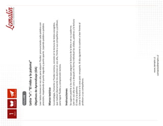 Fluidez lectora
Letra “n”: “El nido y la paloma”
Objetivos de Aprendizaje (OA)
Leer textos breves en voz alta para adquirir fluidez: pronunciando cada palabra con
precisión, respetando el punto seguido y punto aparte. Leyendo palabra a palabra.
Marco teórico
La estrategia, Fomento y Fluidez Lectora, consiste en la lectura de textos escogidos,
que realizan diariamente los alumnos en voz alta, frente a sus compañeros y profesor,
para lograr fluidez y comprensión lectora.
Instrucciones
Se sugiere pedirle a los niños que peguen la lectura de la letra n en su cuaderno.
Leer en voz alta en coro y después en forma individual las sílabas, palabras y la lectura:
El nido y la paloma.
Llevar la lectura a la casa para ensayarla. Al día siguiente la vuelven a leer frente al
profesor y sus compañeros.
Ficha nº8