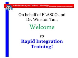 Florida Society of Clinical Oncology:The Voice of Oncology in Florida
On behalf of FLASCO and
Dr. Winston Tan,
Welcome
to
Rapid Integration
Training!
 