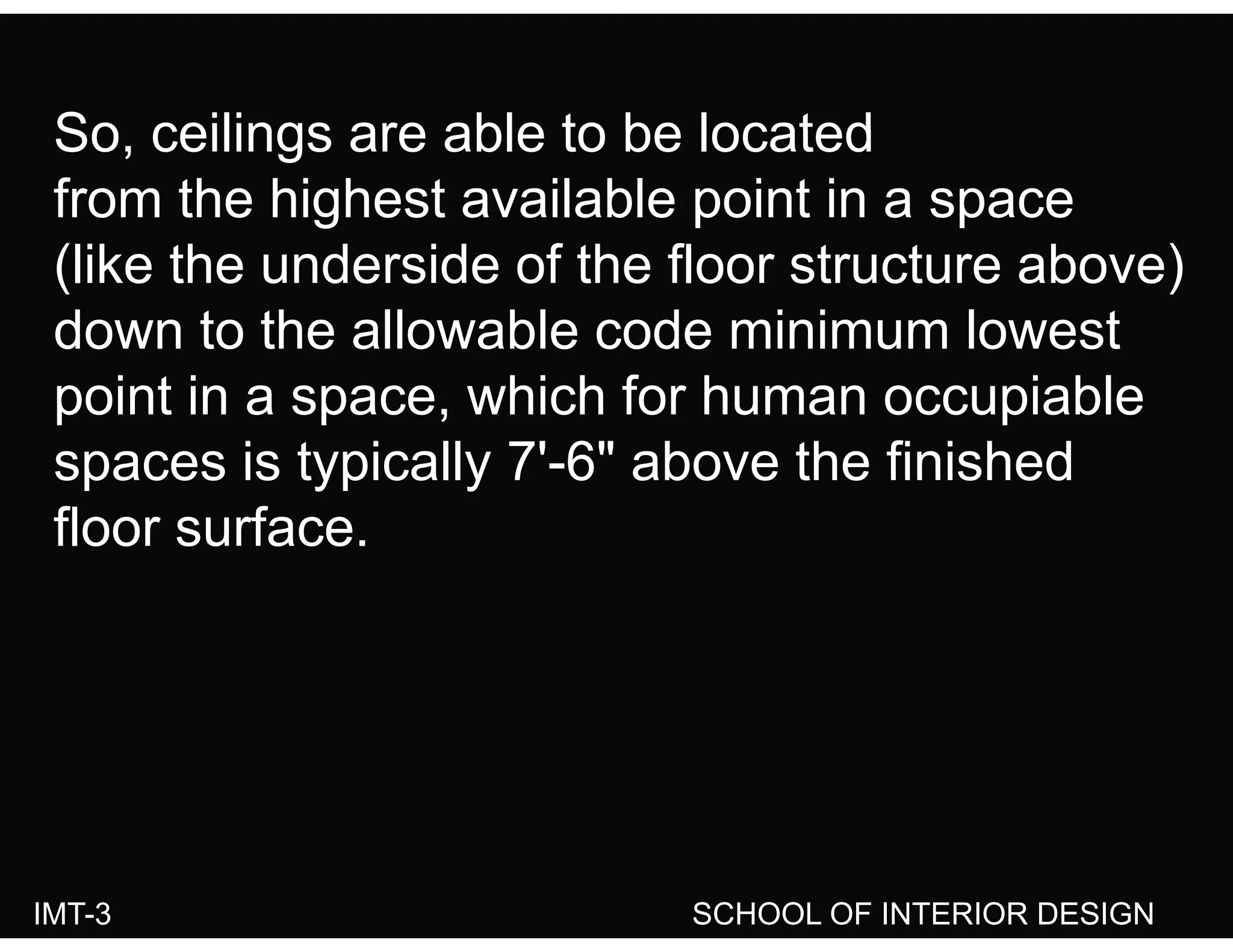 So ceilings are able to be locatedSo, ceilings are able to be located
from the highest available point in a space
(lik th d id f th fl t t b )(like the underside of the floor structure above)
down to the allowable code minimum lowest
point in a space, which for human occupiable
spaces is typically 7'-6" above the finishedspaces is typically 7 6 above the finished
floor surface.
IMT-3 SCHOOL OF INTERIOR DESIGN
 