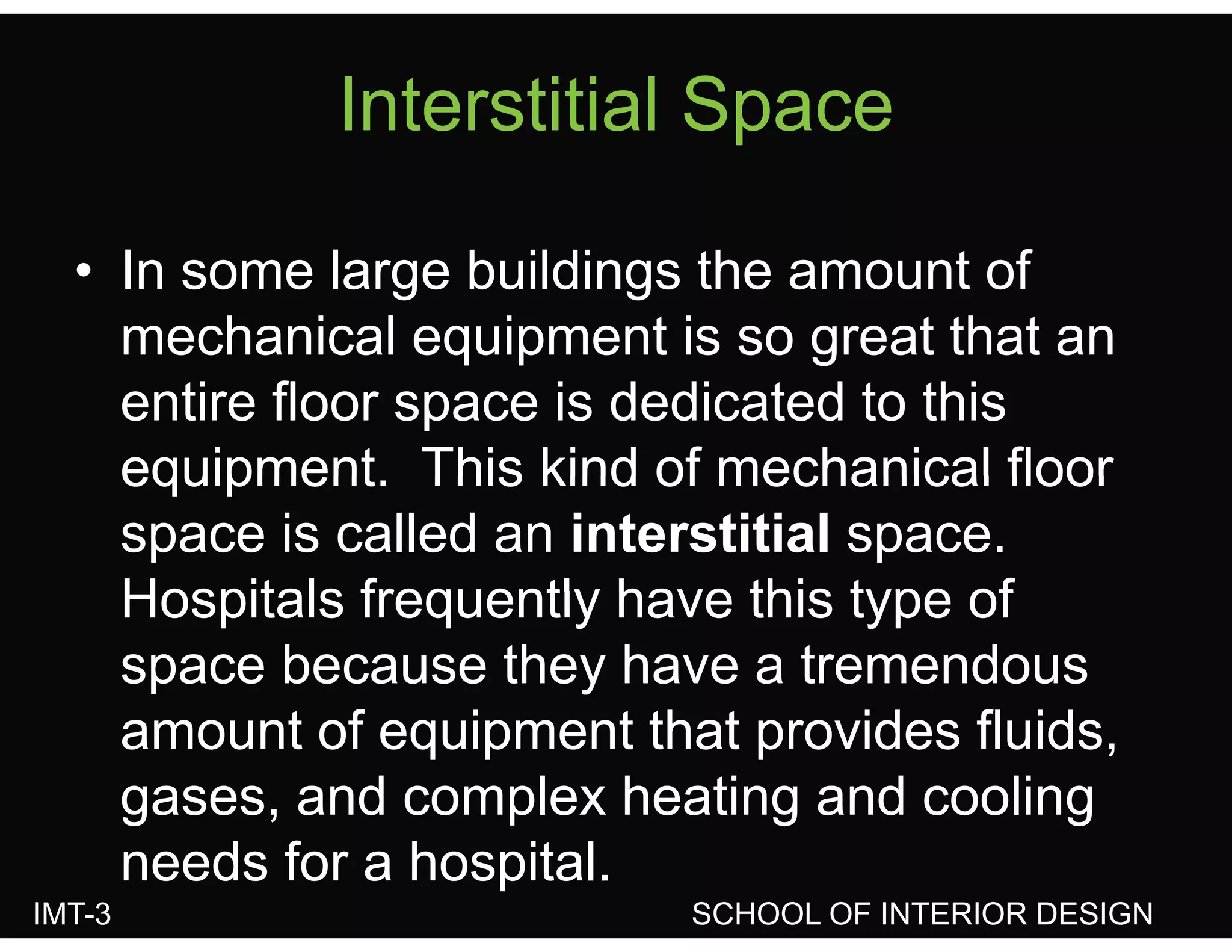 Interstitial SpaceInterstitial Space
• In some large buildings the amount of
mechanical equipment is so great that anq p g
entire floor space is dedicated to this
equipment This kind of mechanical floorequipment. This kind of mechanical floor
space is called an interstitial space.
Hospitals frequently have this type ofHospitals frequently have this type of
space because they have a tremendous
amount of equipment that provides fluids,
gases, and complex heating and cooling
IMT-3 SCHOOL OF INTERIOR DESIGN
g , p g g
needs for a hospital.
 