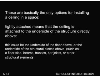 These are basically the only options for installing
a ceiling in a space;
tightly attached means that the ceiling is
attached to the underside of the structure directly
above:
this could be the underside of the floor above, or the
d id f th t t l i b ( hunderside of the structural pieces above (such as
a floor slab, beams, trusses, bar joists, or other
structural elementsstructural elements
IMT-3 SCHOOL OF INTERIOR DESIGN
 
