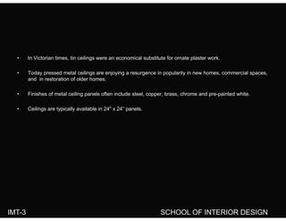 I Vi t i ti ti ili i l b tit t f t l t k• In Victorian times, tin ceilings were an economical substitute for ornate plaster work.
• Today pressed metal ceilings are enjoying a resurgence in popularity in new homes, commercial spaces,
and in restoration of older homes.
• Finishes of metal ceiling panels often include steel, copper, brass, chrome and pre-painted white.
• Ceilings are typically available in 24" x 24” panels.Ceilings are typically available in 24 x 24 panels.
IMT-3 SCHOOL OF INTERIOR DESIGN
 